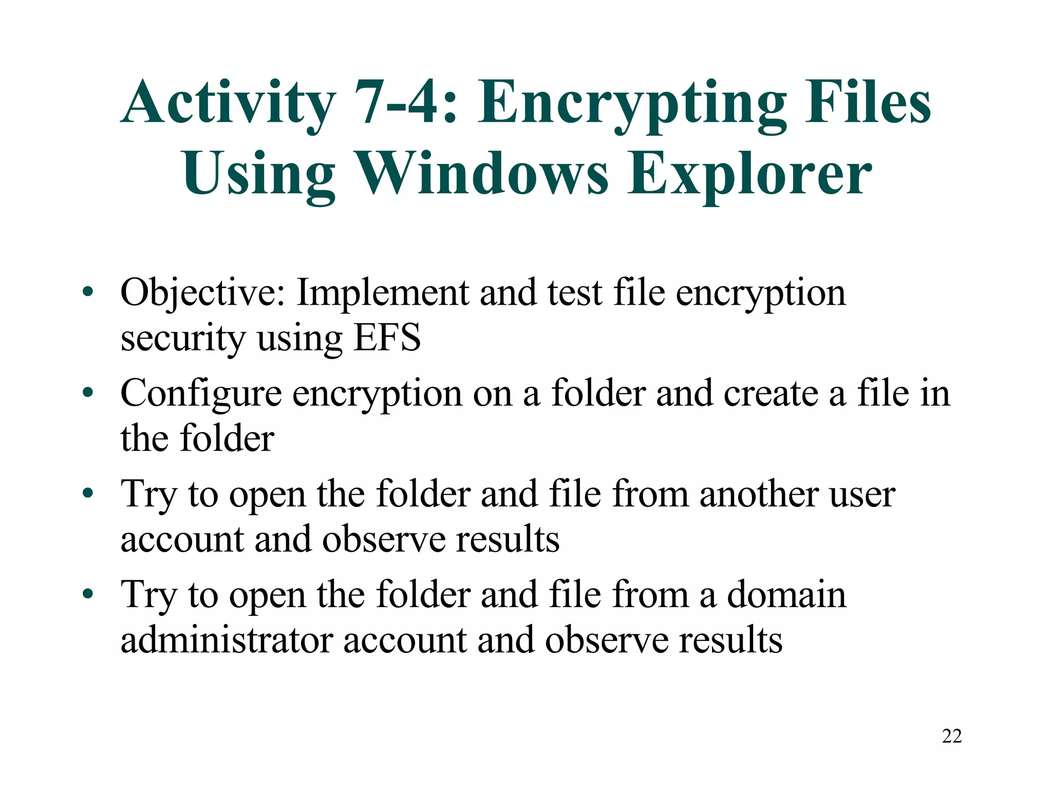 Activity 7-4: Encrypting Files Using Windows Explorer Objective: Implement and test file encryption security using EFS Configure encryption on a folder and create a file in the folder Try to open the folder and file from another user account and observe results Try to open the folder and file from a domain administrator account and observe results 
