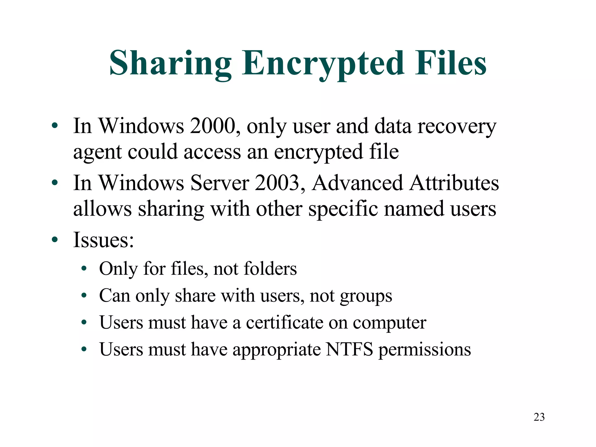 Sharing Encrypted Files In Windows 2000, only user and data recovery agent could access an encrypted file In Windows Server 2003, Advanced Attributes allows sharing with other specific named users Issues: Only for files, not folders Can only share with users, not groups Users must have a certificate on computer Users must have appropriate NTFS permissions 