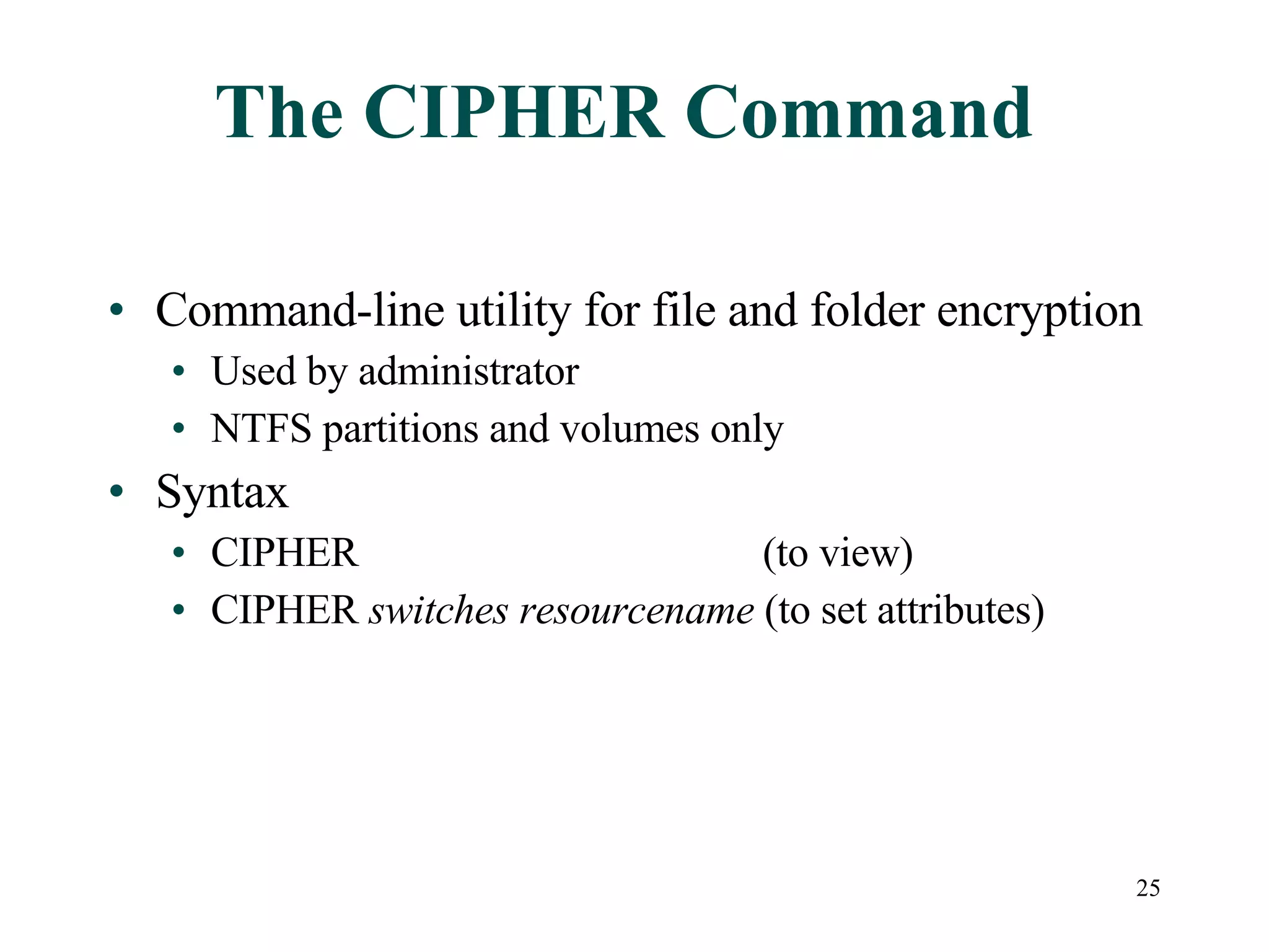 The CIPHER Command Command-line utility for file and folder encryption Used by administrator NTFS partitions and volumes only Syntax CIPHER   (to view) CIPHER  switches   resourcename  (to set attributes) 