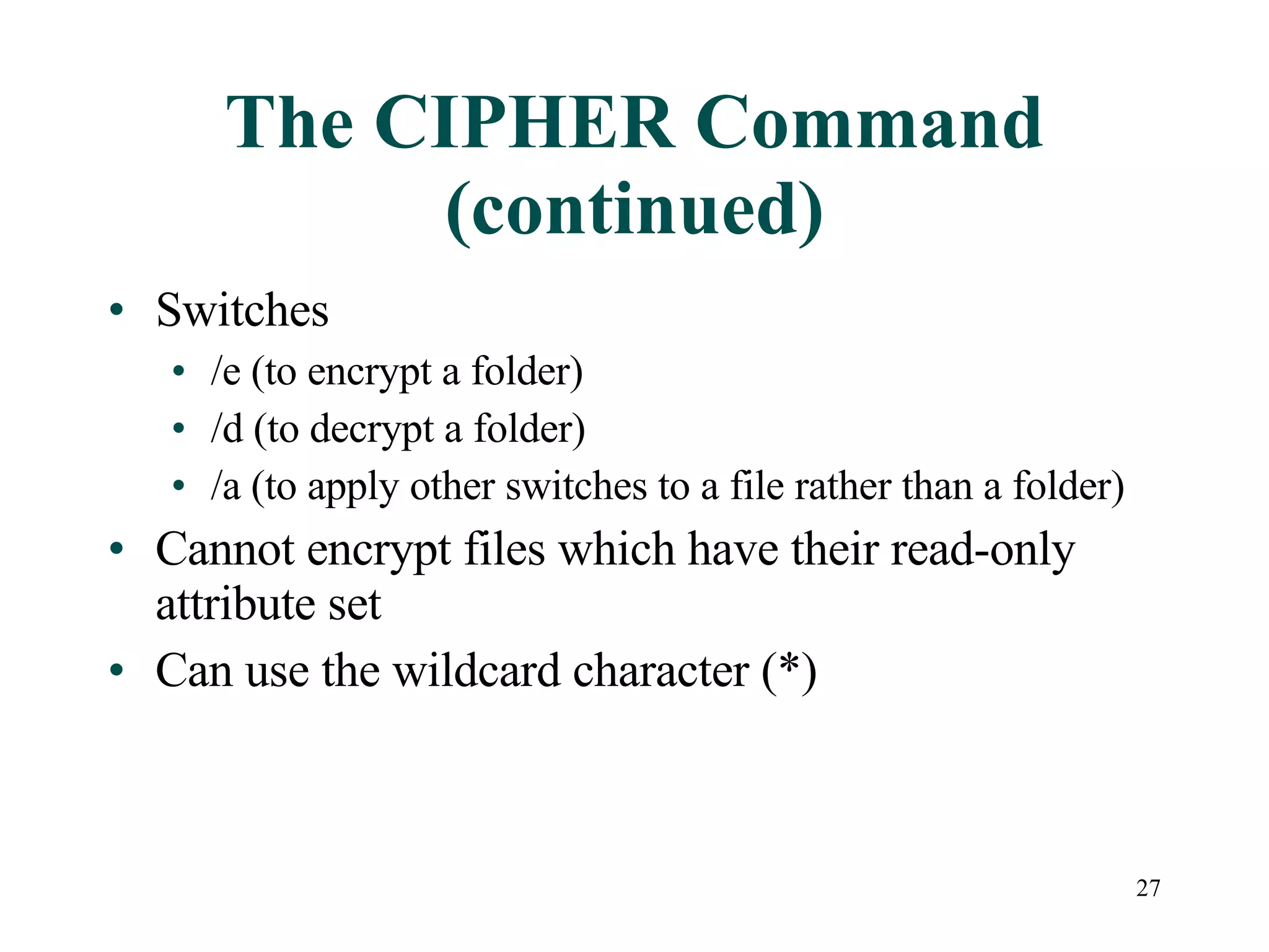 The CIPHER Command (continued) Switches /e (to encrypt a folder) /d (to decrypt a folder) /a (to apply other switches to a file rather than a folder) Cannot encrypt files which have their read-only attribute set Can use the wildcard character (*) 
