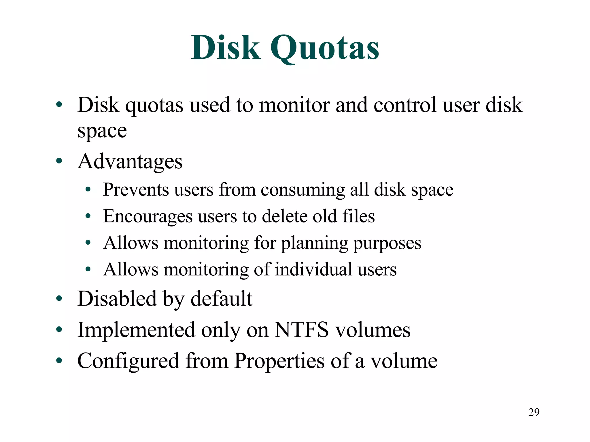 Disk Quotas Disk quotas used to monitor and control user disk space Advantages Prevents users from consuming all disk space Encourages users to delete old files Allows monitoring for planning purposes Allows monitoring of individual users Disabled by default Implemented only on NTFS volumes Configured from Properties of a volume 