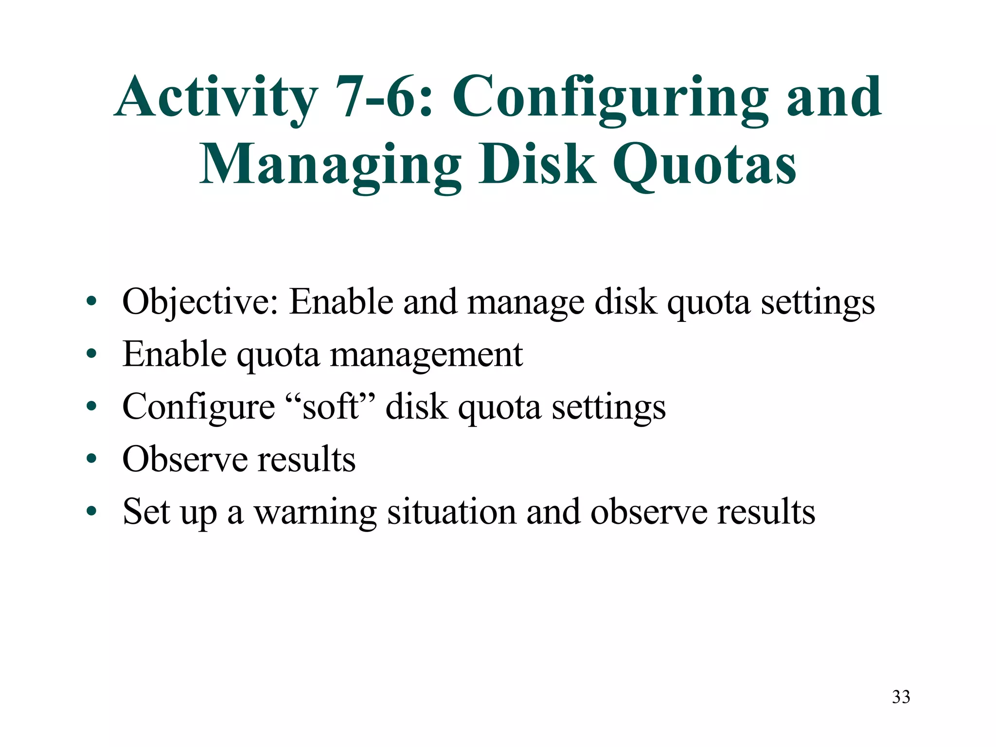 Activity 7-6: Configuring and Managing Disk Quotas Objective: Enable and manage disk quota settings Enable quota management Configure “soft” disk quota settings Observe results Set up a warning situation and observe results 