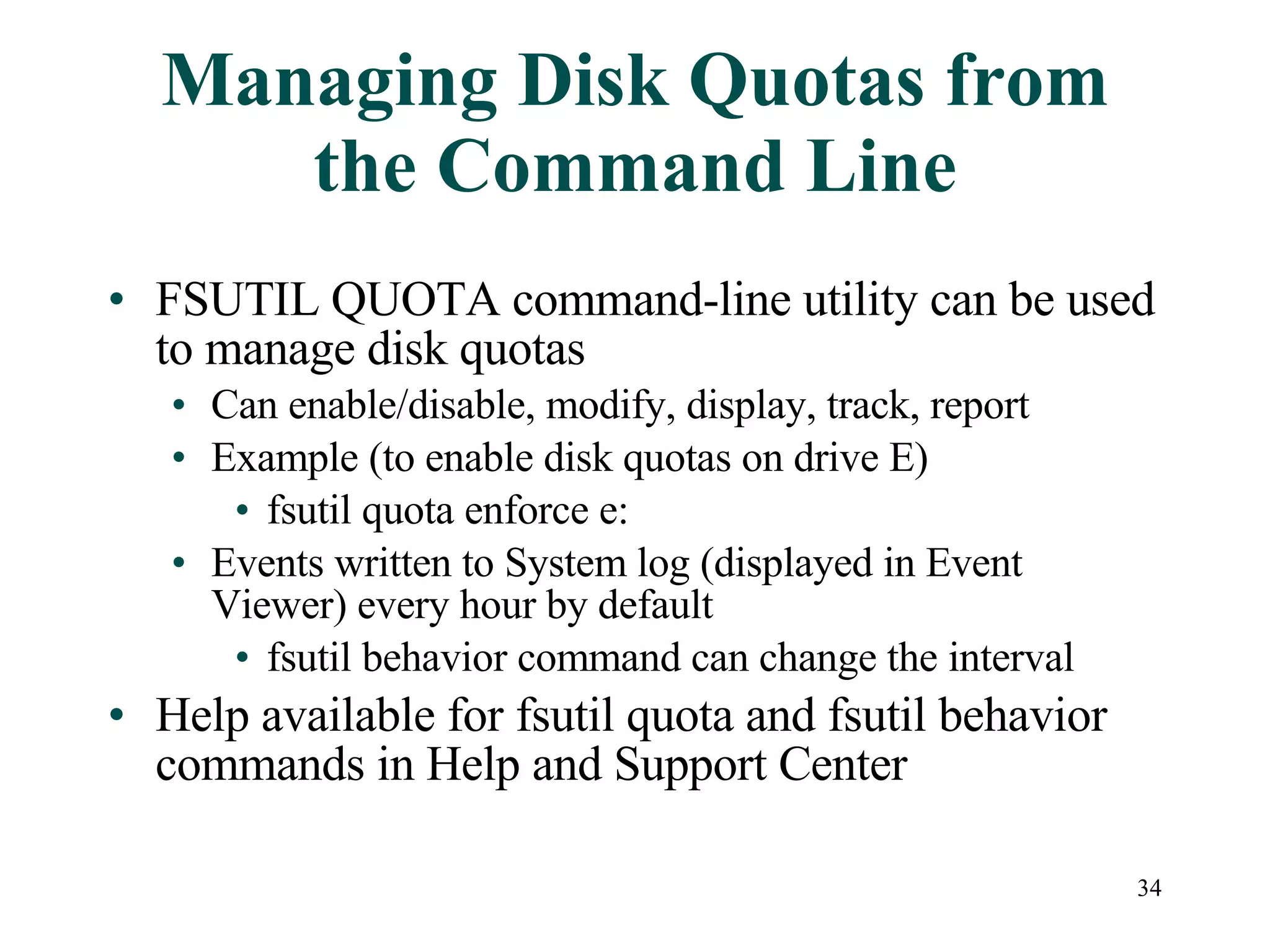 Managing Disk Quotas from the Command Line FSUTIL QUOTA command-line utility can be used to manage disk quotas Can enable/disable, modify, display, track, report  Example (to enable disk quotas on drive E) fsutil quota enforce e: Events written to System log (displayed in Event Viewer) every hour by default fsutil behavior command can change the interval Help available for fsutil quota and fsutil behavior commands in Help and Support Center 
