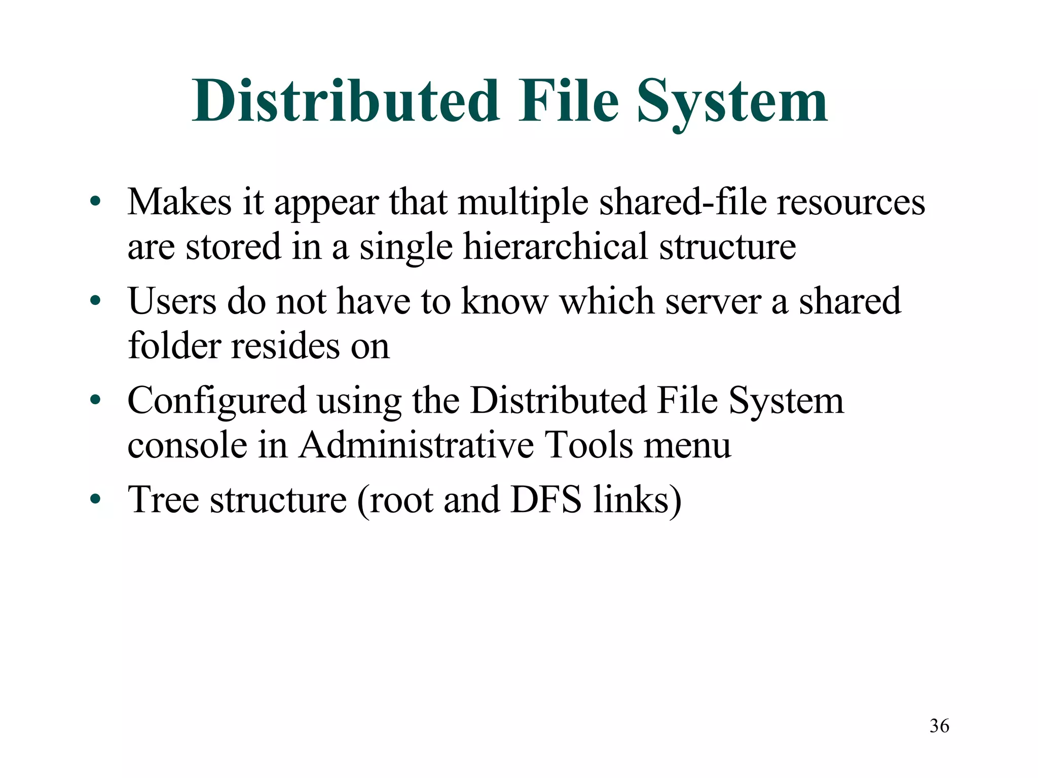 Distributed File System Makes it appear that multiple shared-file resources are stored in a single hierarchical structure Users do not have to know which server a shared folder resides on Configured using the Distributed File System console in Administrative Tools menu Tree structure (root and DFS links) 