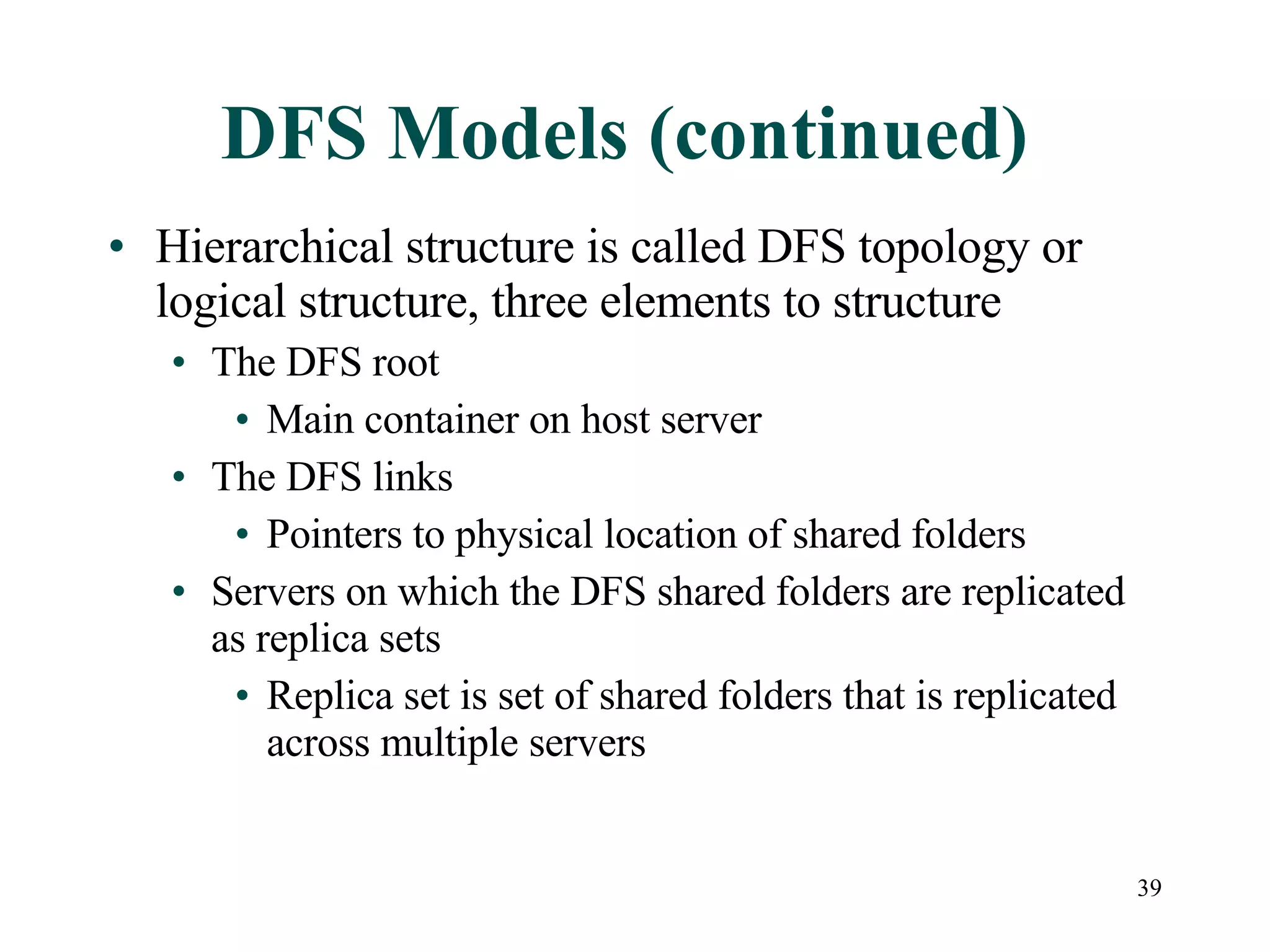 DFS Models (continued) Hierarchical structure is called DFS topology or logical structure, three elements to structure The DFS root  Main container on host server The DFS links Pointers to physical location of shared folders Servers on which the DFS shared folders are replicated as replica sets Replica set is set of shared folders that is replicated across multiple servers 