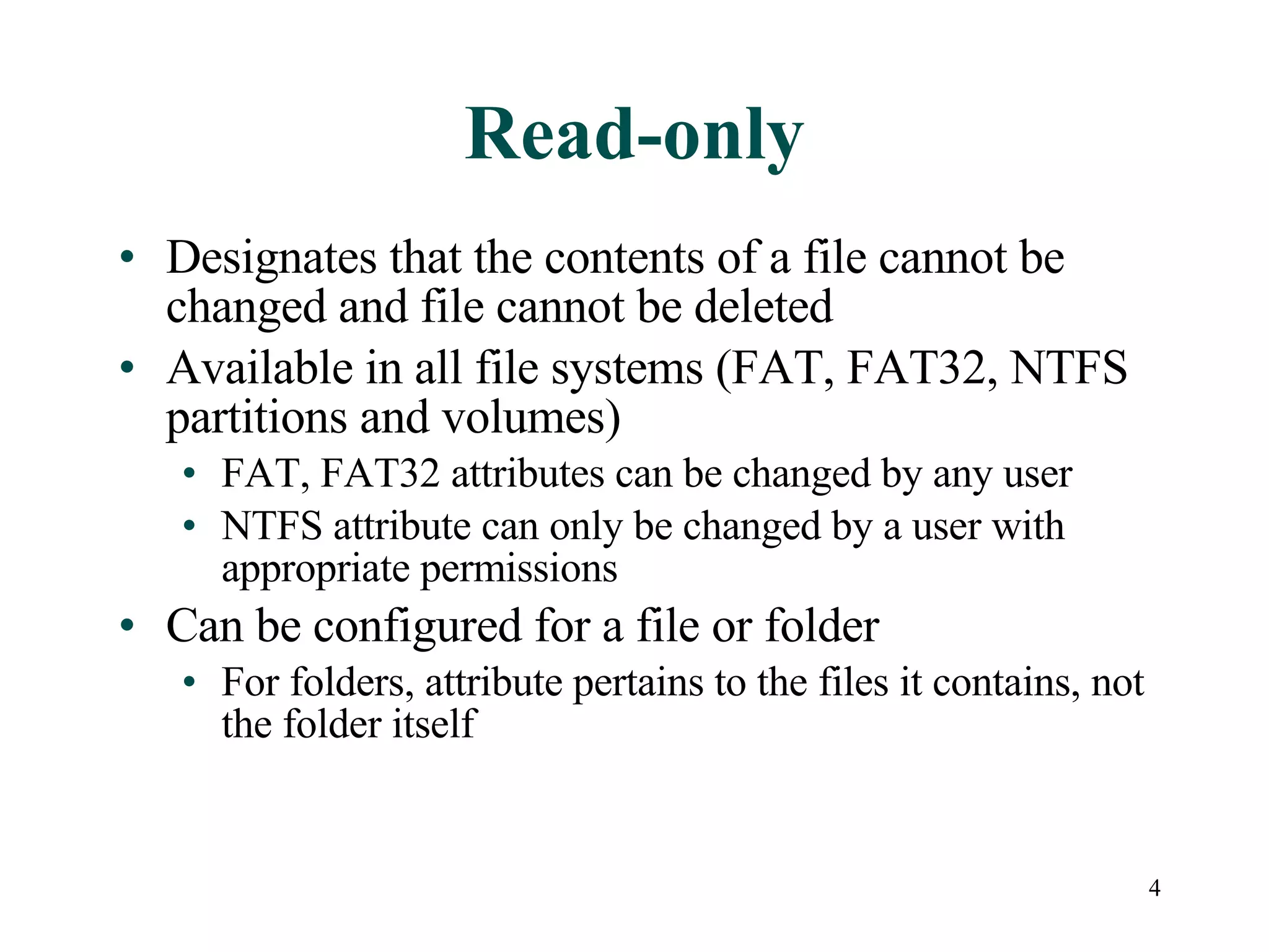 Read-only Designates that the contents of a file cannot be changed and file cannot be deleted Available in all file systems (FAT, FAT32, NTFS partitions and volumes) FAT, FAT32 attributes can be changed by any user NTFS attribute can only be changed by a user with appropriate permissions Can be configured for a file or folder For folders, attribute pertains to the files it contains, not the folder itself 