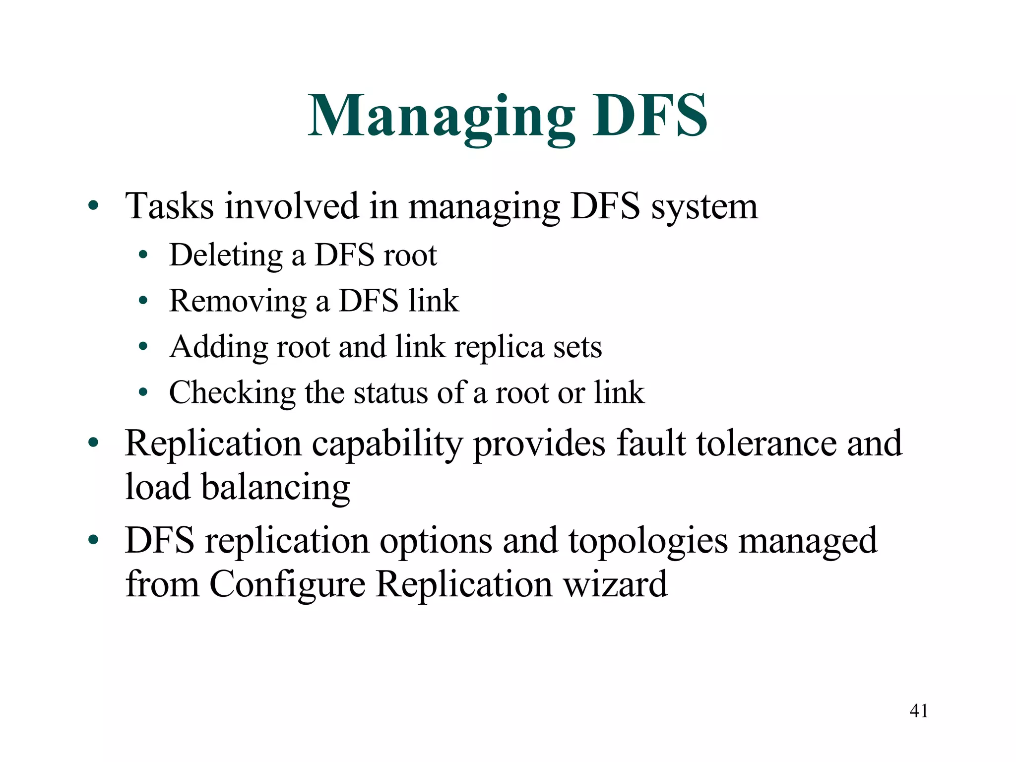 Managing DFS Tasks involved in managing DFS system Deleting a DFS root Removing a DFS link Adding root and link replica sets Checking the status of a root or link Replication capability provides fault tolerance and load balancing DFS replication options and topologies managed from Configure Replication wizard 