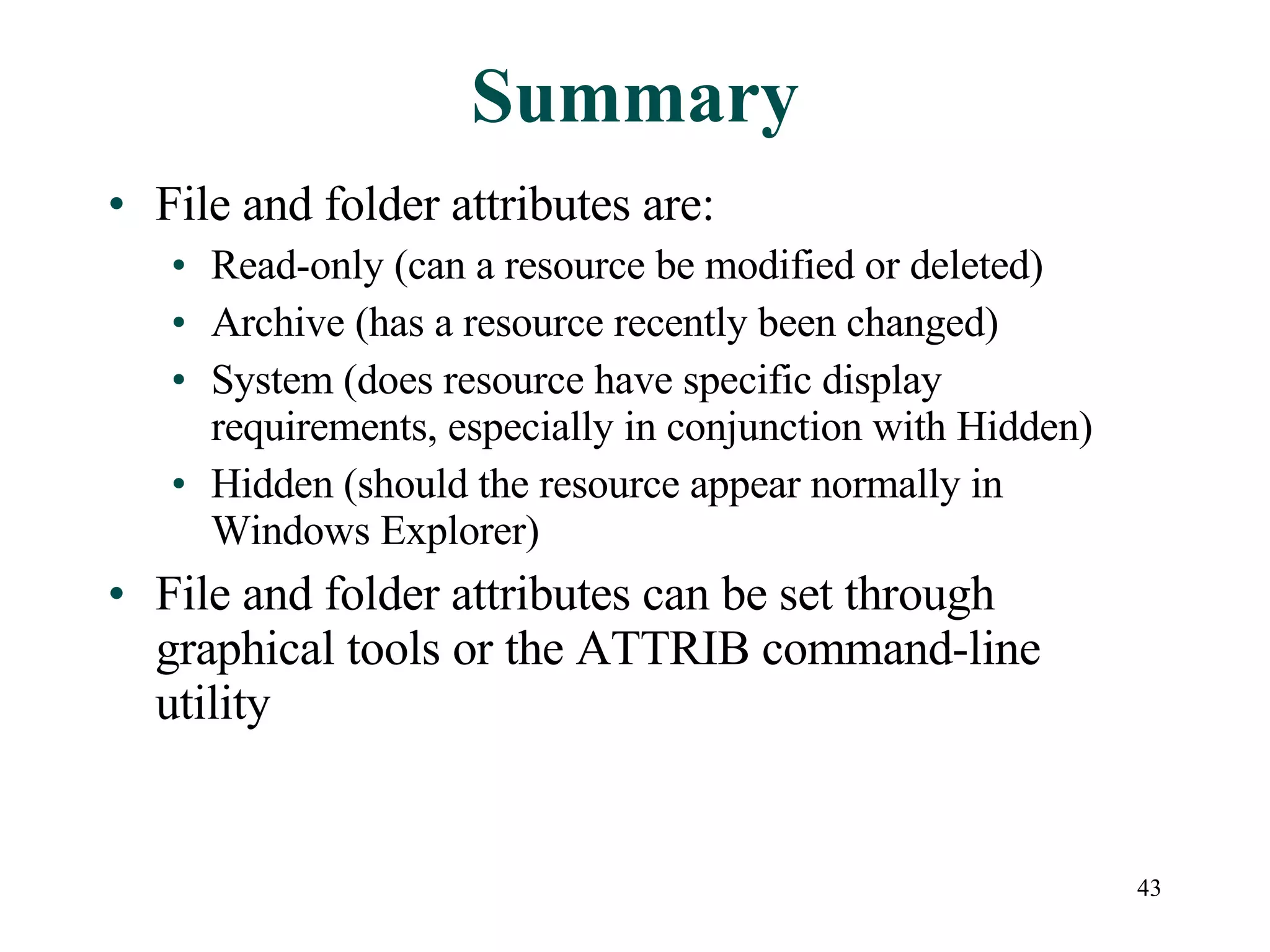 Summary File and folder attributes are: Read-only (can a resource be modified or deleted) Archive (has a resource recently been changed) System (does resource have specific display requirements, especially in conjunction with Hidden) Hidden (should the resource appear normally in Windows Explorer) File and folder attributes can be set through graphical tools or the ATTRIB command-line utility 