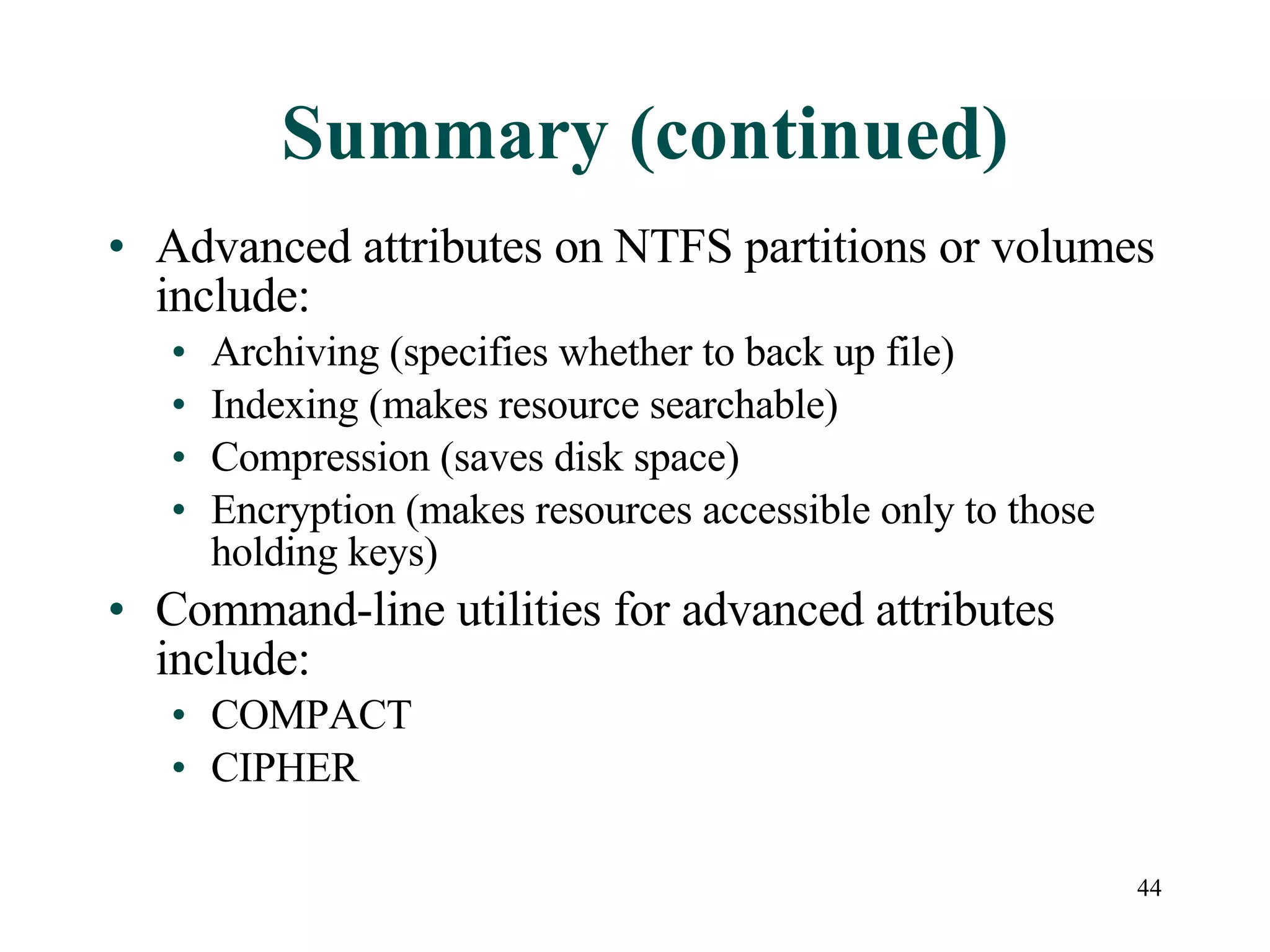 Summary (continued) Advanced attributes on NTFS partitions or volumes include: Archiving (specifies whether to back up file) Indexing (makes resource searchable) Compression (saves disk space) Encryption (makes resources accessible only to those holding keys) Command-line utilities for advanced attributes include: COMPACT CIPHER 