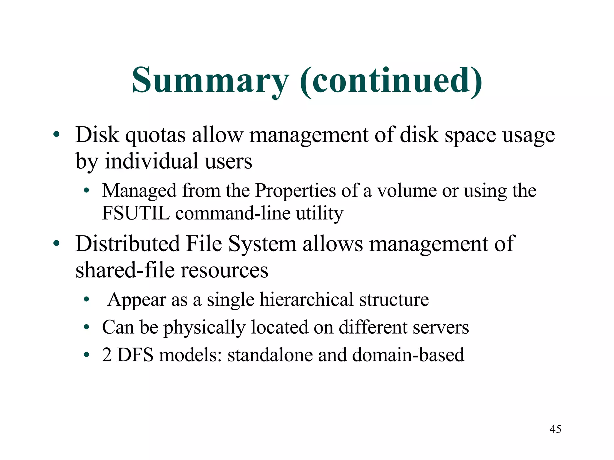 Summary (continued) Disk quotas allow management of disk space usage by individual users Managed from the Properties of a volume or using the FSUTIL command-line utility  Distributed File System allows management of shared-file resources  Appear as a single hierarchical structure Can be physically located on different servers 2 DFS models: standalone and domain-based 