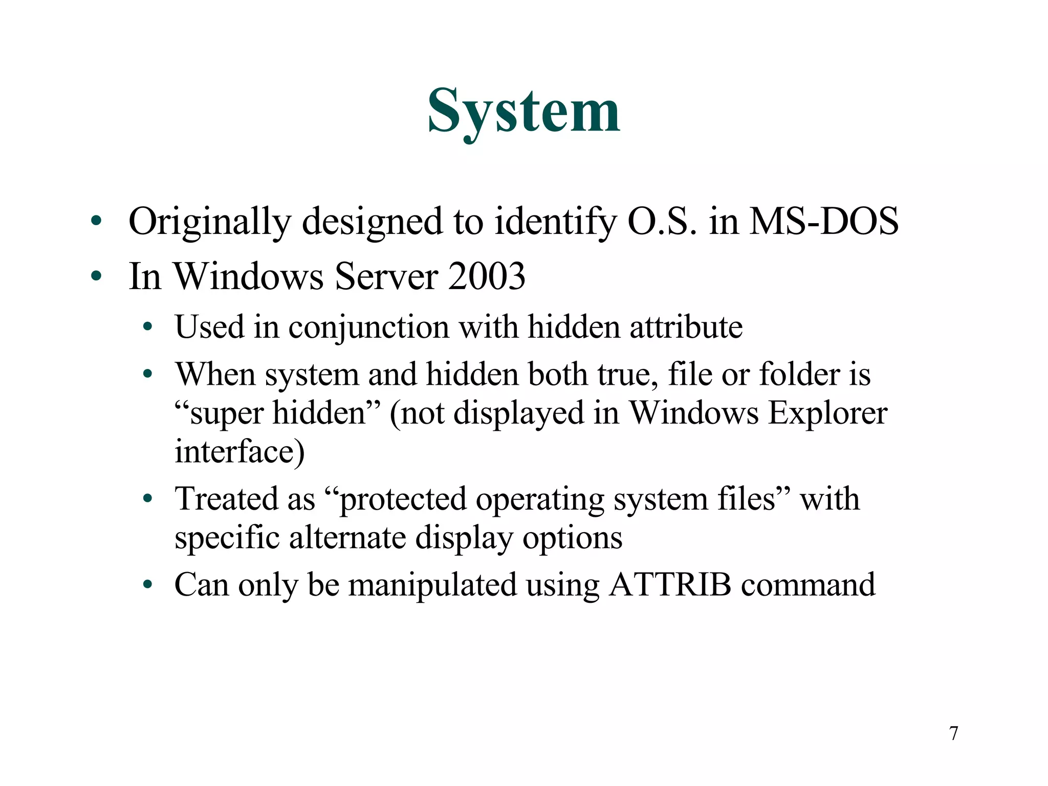 System Originally designed to identify O.S. in MS-DOS In Windows Server 2003 Used in conjunction with hidden attribute When system and hidden both true, file or folder is “super hidden” (not displayed in Windows Explorer interface) Treated as “protected operating system files” with specific alternate display options Can only be manipulated using ATTRIB command 