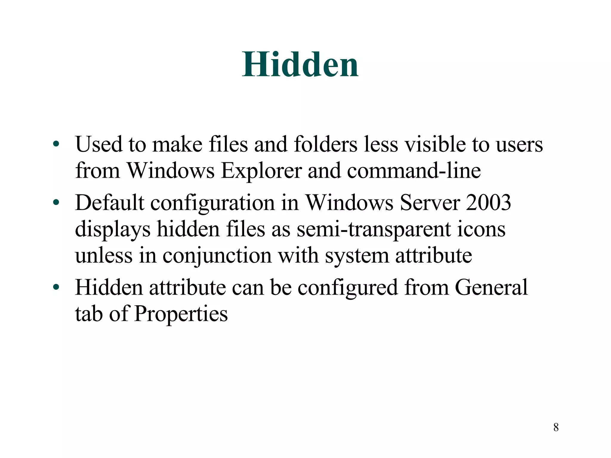 Hidden Used to make files and folders less visible to users from Windows Explorer and command-line Default configuration in Windows Server 2003 displays hidden files as semi-transparent icons unless in conjunction with system attribute Hidden attribute can be configured from General tab of Properties 