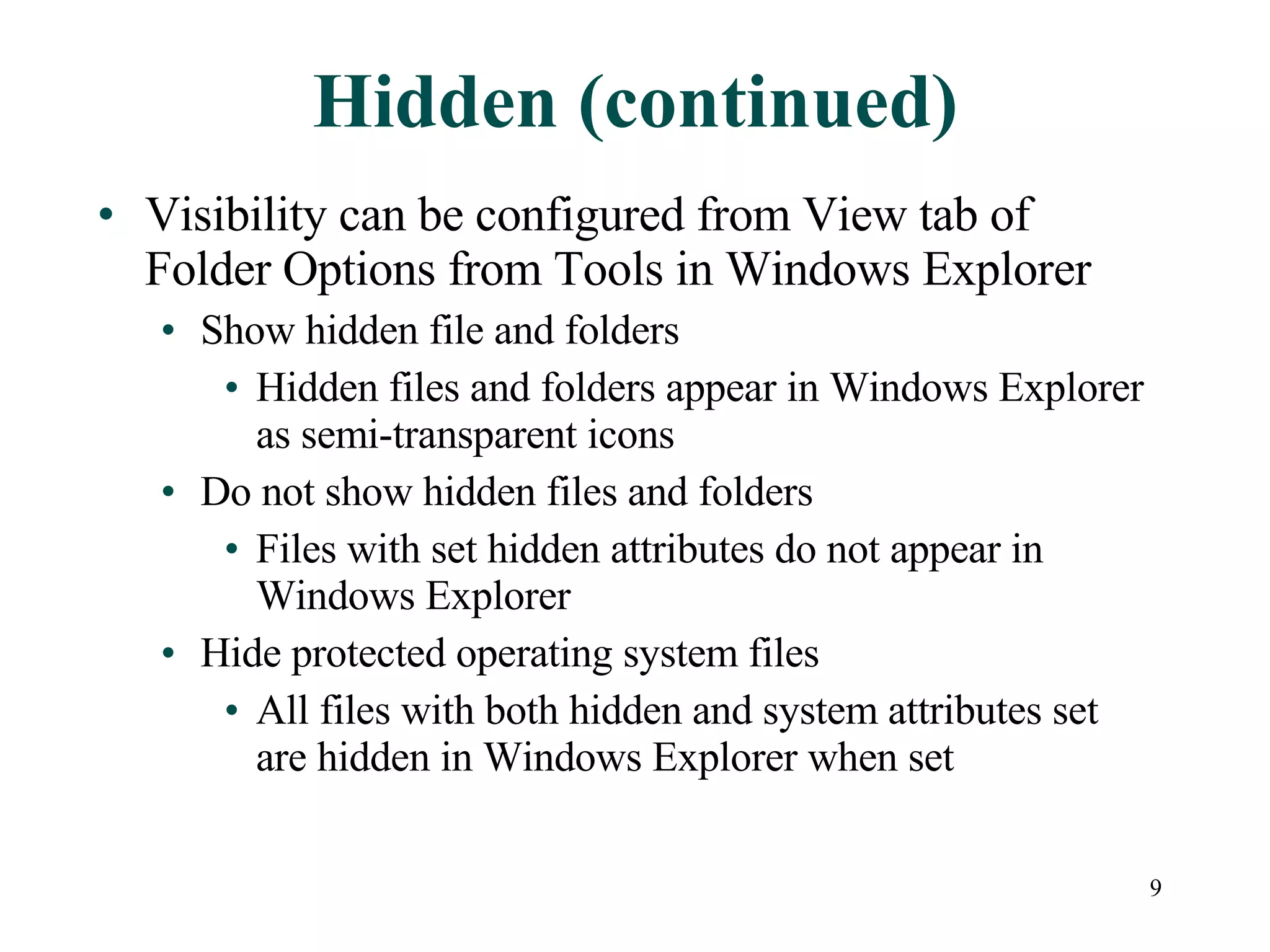 Hidden (continued) Visibility can be configured from View tab of Folder Options from Tools in Windows Explorer Show hidden file and folders Hidden files and folders appear in Windows Explorer as semi-transparent icons Do not show hidden files and folders Files with set hidden attributes do not appear in Windows Explorer Hide protected operating system files All files with both hidden and system attributes set are hidden in Windows Explorer when set 