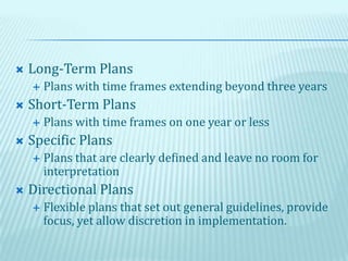  Long-Term Plans
 Plans with time frames extending beyond three years
 Short-Term Plans
 Plans with time frames on one year or less
 Specific Plans
 Plans that are clearly defined and leave no room for
interpretation
 Directional Plans
 Flexible plans that set out general guidelines, provide
focus, yet allow discretion in implementation.
 