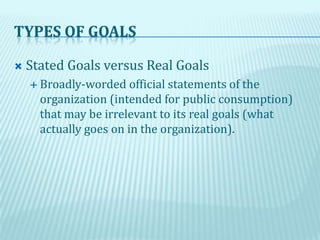 TYPES OF GOALS
 Stated Goals versus Real Goals
 Broadly-worded official statements of the
organization (intended for public consumption)
that may be irrelevant to its real goals (what
actually goes on in the organization).
 