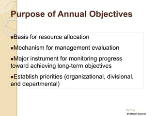 Ch 7 -6
Purpose of Annual Objectives
Basis for resource allocation
Mechanism for management evaluation
Major instrument for monitoring progress
toward achieving long-term objectives
Establish priorities (organizational, divisional,
and departmental)
BY:MADDY.KALEEM
 