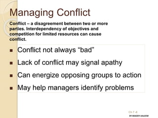 Ch 7 -8
Managing Conflict
Conflict – a disagreement between two or more
parties. Interdependency of objectives and
competition for limited resources can cause
conflict.
 Conflict not always “bad”
 Lack of conflict may signal apathy
 Can energize opposing groups to action
 May help managers identify problems
BY:MADDY.KALEEM
 