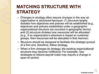 MATCHING STRUCTURE WITH
STRATEGY
 Changes in strategy often require changes in the way an
organization is structured because: (1) structure largely
dictates how objectives and policies will be established (e.g.,
objectives and policies established under a geographic
organizational structure are couched in geographic terms)
and (2) structure dictates how resources will be allocated
(e.g., if an organization’s structure is based on customer
groups, then resources will be allocated in that manner).
 Structure should be designed to facilitate the strategic pursuit
of a firm and, therefore, follow strategy.
 When a firm changes its strategy, the existing organizational
structure may become ineffective. For example, new
strategies to reduce payroll costs may require a change in
span of control.
Ch
7 -9BY:MADDY.KALEEM
 