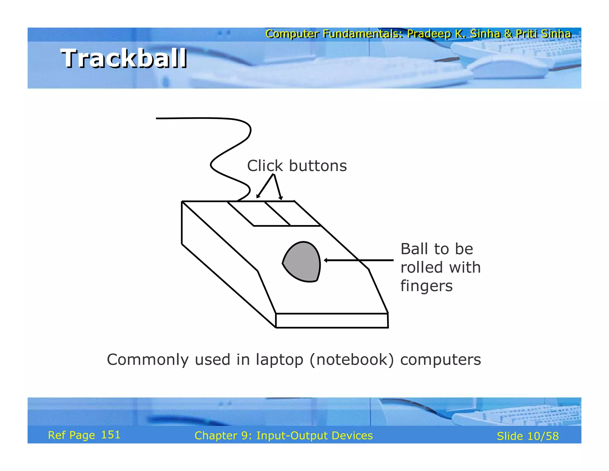 Computer Fundamentals: Pradeep K. Sinha & Priti SinhaComputer Fundamentals: Pradeep K. Sinha & Priti Sinha
Slide 10/58Chapter 9: Input-Output DevicesRef Page
TrackballTrackball
Commonly used in laptop (notebook) computers
Ball to be
rolled with
fingers
Click buttons
151
 