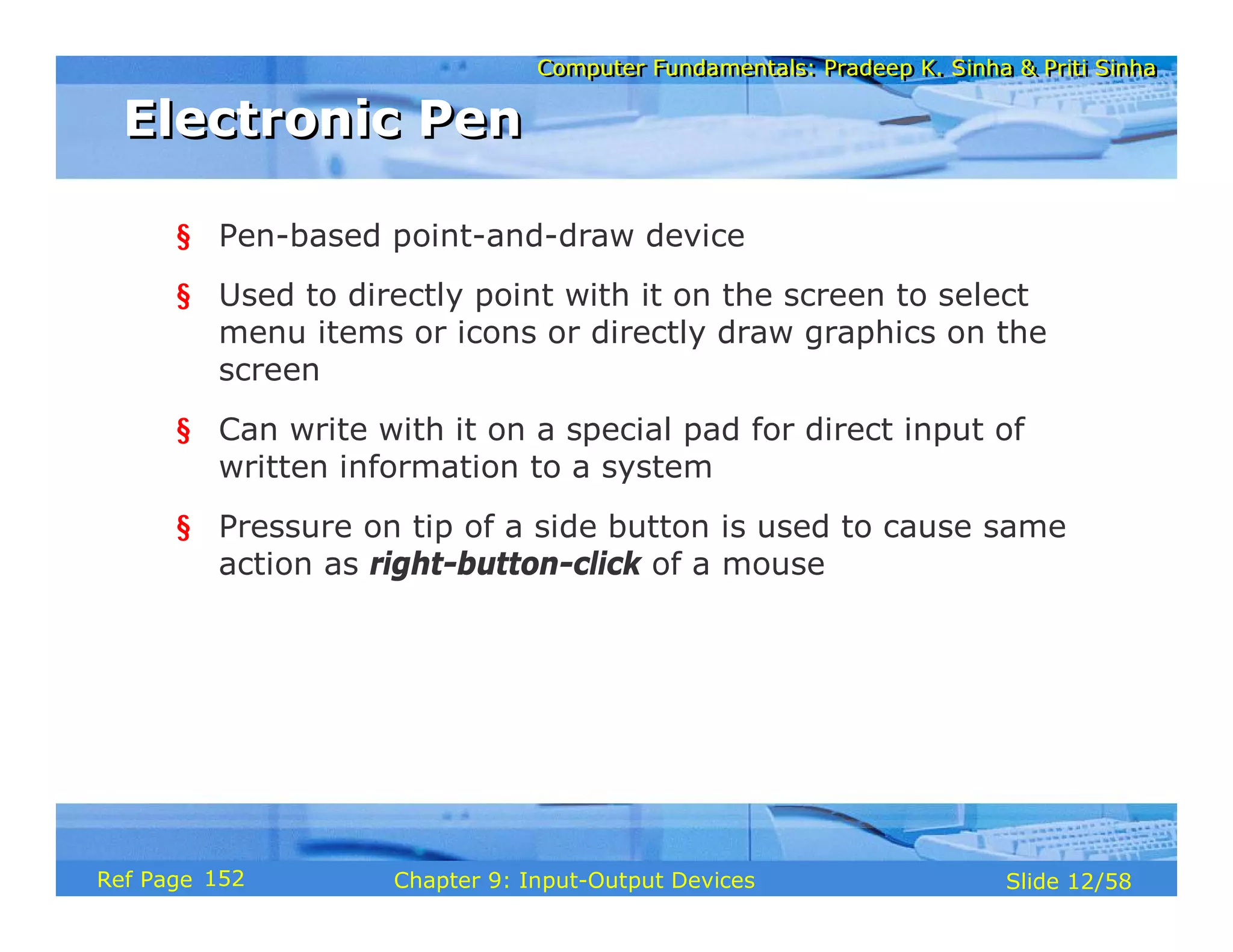 Computer Fundamentals: Pradeep K. Sinha & Priti SinhaComputer Fundamentals: Pradeep K. Sinha & Priti Sinha
Slide 12/58Chapter 9: Input-Output DevicesRef Page
Electronic PenElectronic Pen
§ Pen-based point-and-draw device
§ Used to directly point with it on the screen to select
menu items or icons or directly draw graphics on the
screen
§ Can write with it on a special pad for direct input of
written information to a system
§ Pressure on tip of a side button is used to cause same
action as right-button-click of a mouse
152
 