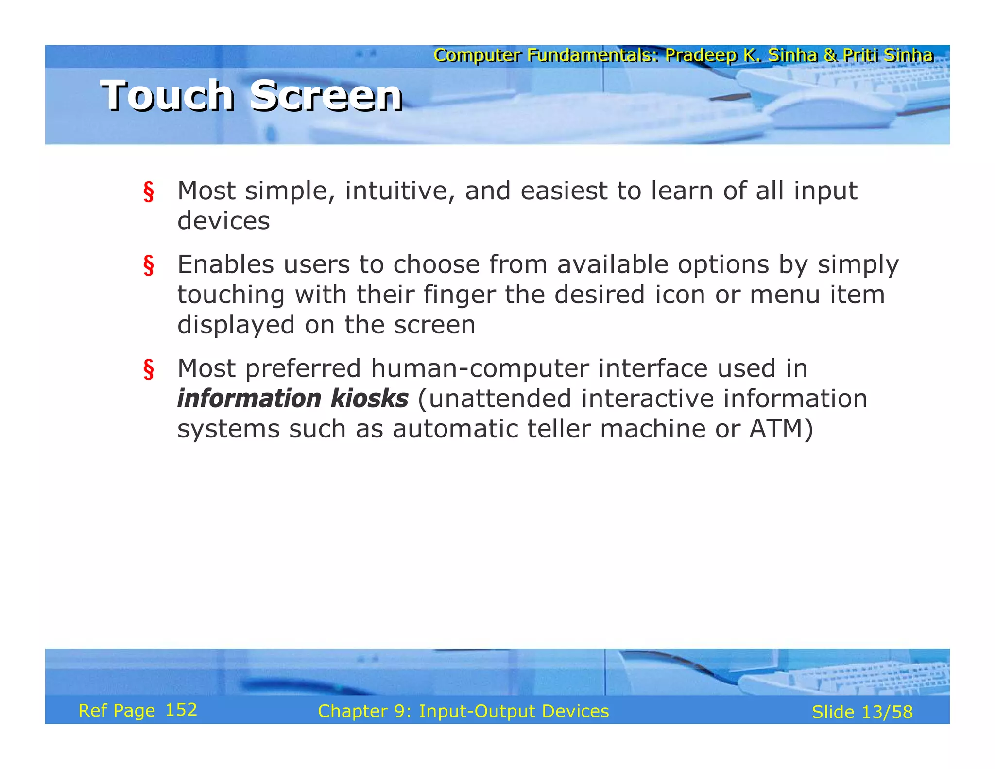 Computer Fundamentals: Pradeep K. Sinha & Priti SinhaComputer Fundamentals: Pradeep K. Sinha & Priti Sinha
Slide 13/58Chapter 9: Input-Output DevicesRef Page
Touch ScreenTouch Screen
§ Most simple, intuitive, and easiest to learn of all input
devices
§ Enables users to choose from available options by simply
touching with their finger the desired icon or menu item
displayed on the screen
§ Most preferred human-computer interface used in
information kiosks (unattended interactive information
systems such as automatic teller machine or ATM)
152
 