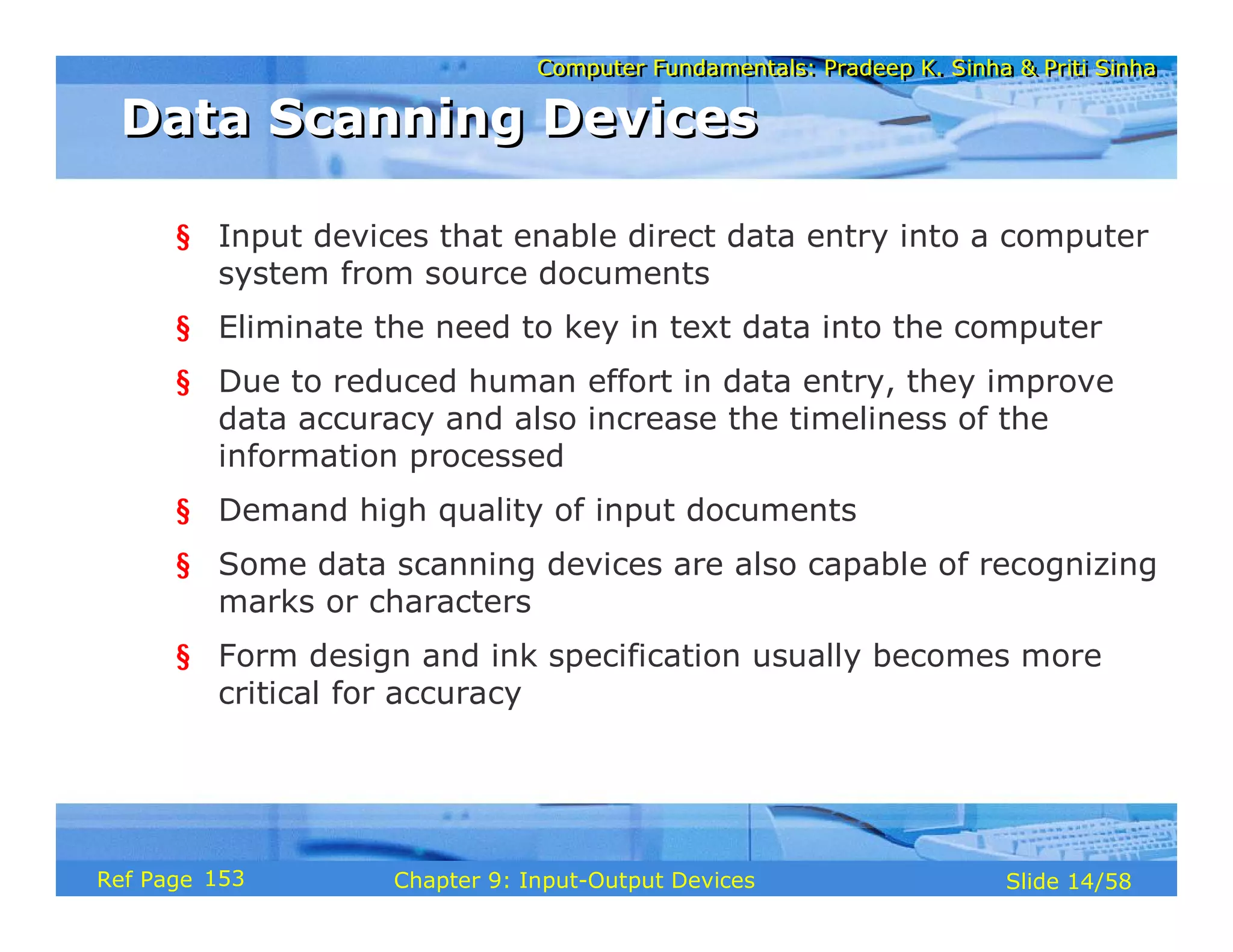 Computer Fundamentals: Pradeep K. Sinha & Priti SinhaComputer Fundamentals: Pradeep K. Sinha & Priti Sinha
Slide 14/58Chapter 9: Input-Output DevicesRef Page
Data Scanning DevicesData Scanning Devices
§ Input devices that enable direct data entry into a computer
system from source documents
§ Eliminate the need to key in text data into the computer
§ Due to reduced human effort in data entry, they improve
data accuracy and also increase the timeliness of the
information processed
§ Demand high quality of input documents
§ Some data scanning devices are also capable of recognizing
marks or characters
§ Form design and ink specification usually becomes more
critical for accuracy
153
 