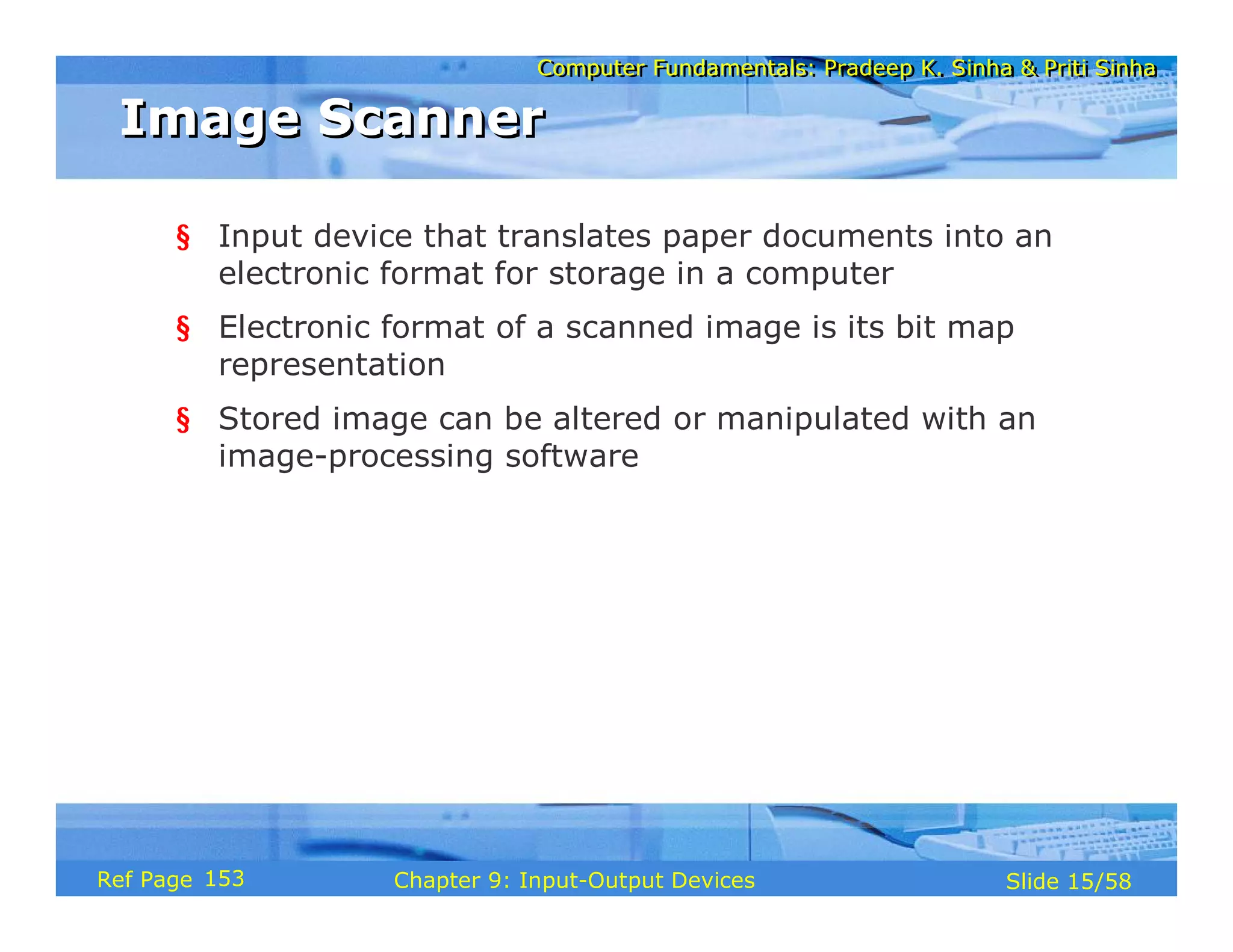 Computer Fundamentals: Pradeep K. Sinha & Priti SinhaComputer Fundamentals: Pradeep K. Sinha & Priti Sinha
Slide 15/58Chapter 9: Input-Output DevicesRef Page
Image ScannerImage Scanner
§ Input device that translates paper documents into an
electronic format for storage in a computer
§ Electronic format of a scanned image is its bit map
representation
§ Stored image can be altered or manipulated with an
image-processing software
153
 