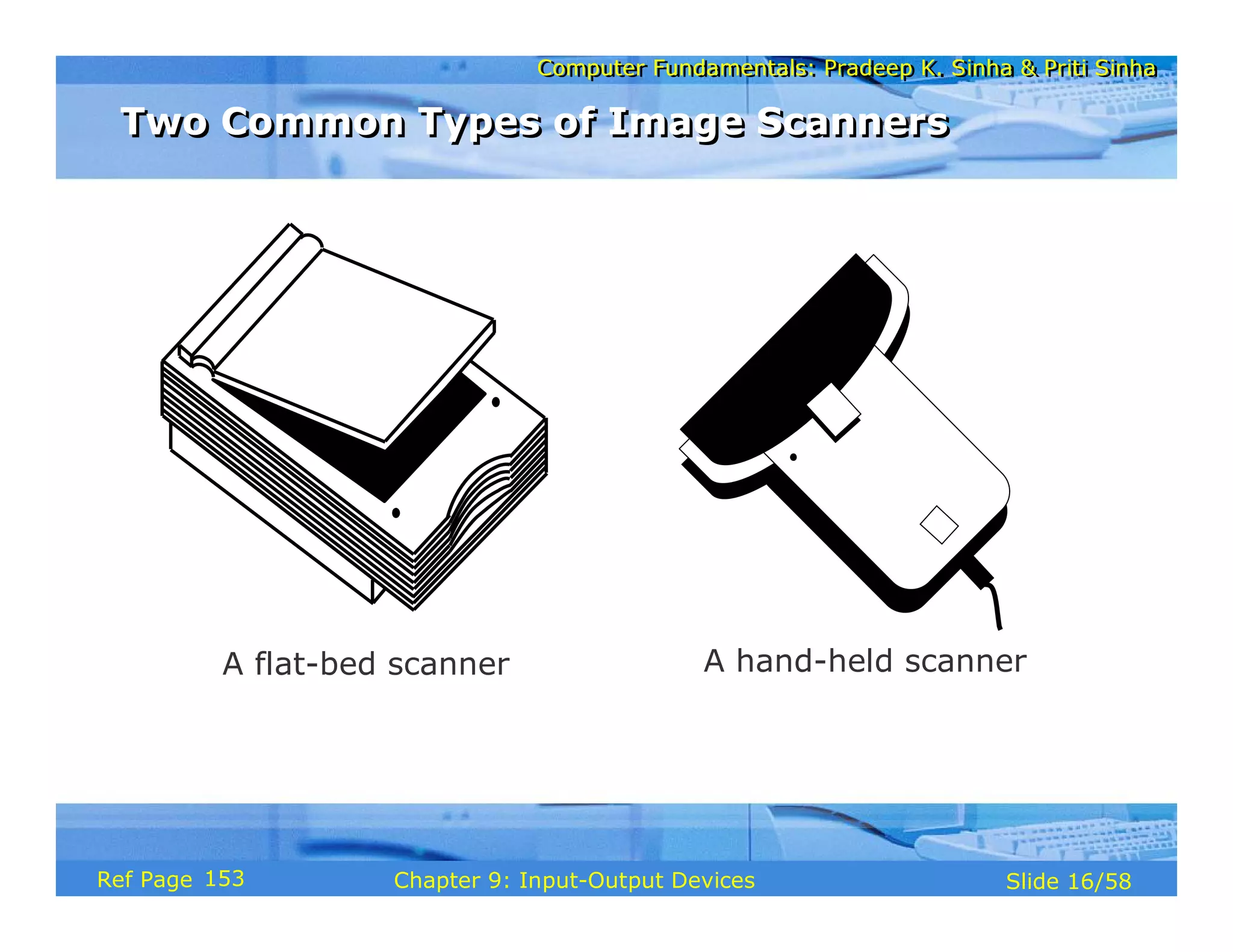 Computer Fundamentals: Pradeep K. Sinha & Priti SinhaComputer Fundamentals: Pradeep K. Sinha & Priti Sinha
Slide 16/58Chapter 9: Input-Output DevicesRef Page
A flat-bed scanner A hand-held scanner
Two Common Types of Image ScannersTwo Common Types of Image Scanners
153
 