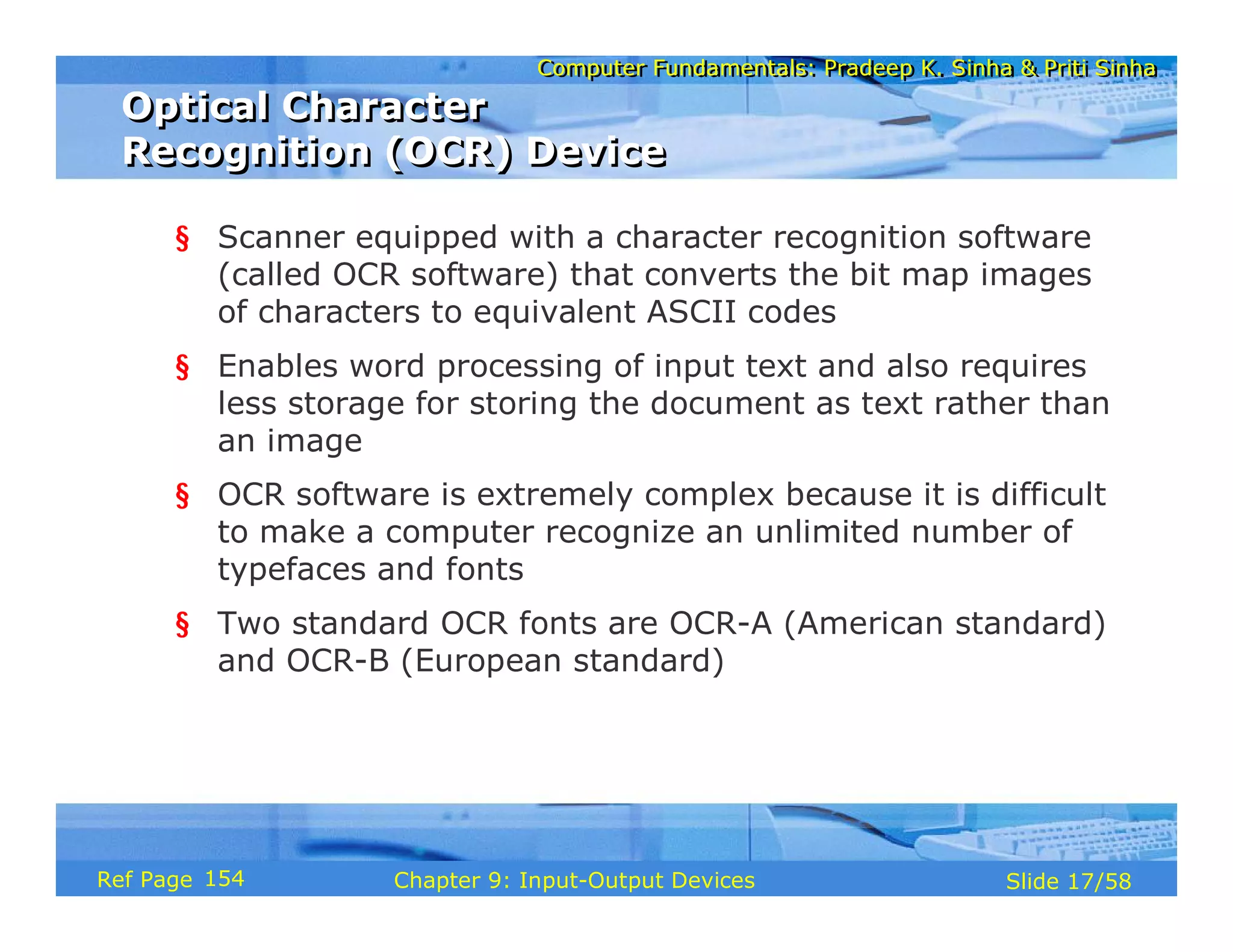 Computer Fundamentals: Pradeep K. Sinha & Priti SinhaComputer Fundamentals: Pradeep K. Sinha & Priti Sinha
Slide 17/58Chapter 9: Input-Output DevicesRef Page
Optical Character
Recognition (OCR) Device
Optical Character
Recognition (OCR) Device
§ Scanner equipped with a character recognition software
(called OCR software) that converts the bit map images
of characters to equivalent ASCII codes
§ Enables word processing of input text and also requires
less storage for storing the document as text rather than
an image
§ OCR software is extremely complex because it is difficult
to make a computer recognize an unlimited number of
typefaces and fonts
§ Two standard OCR fonts are OCR-A (American standard)
and OCR-B (European standard)
154
 