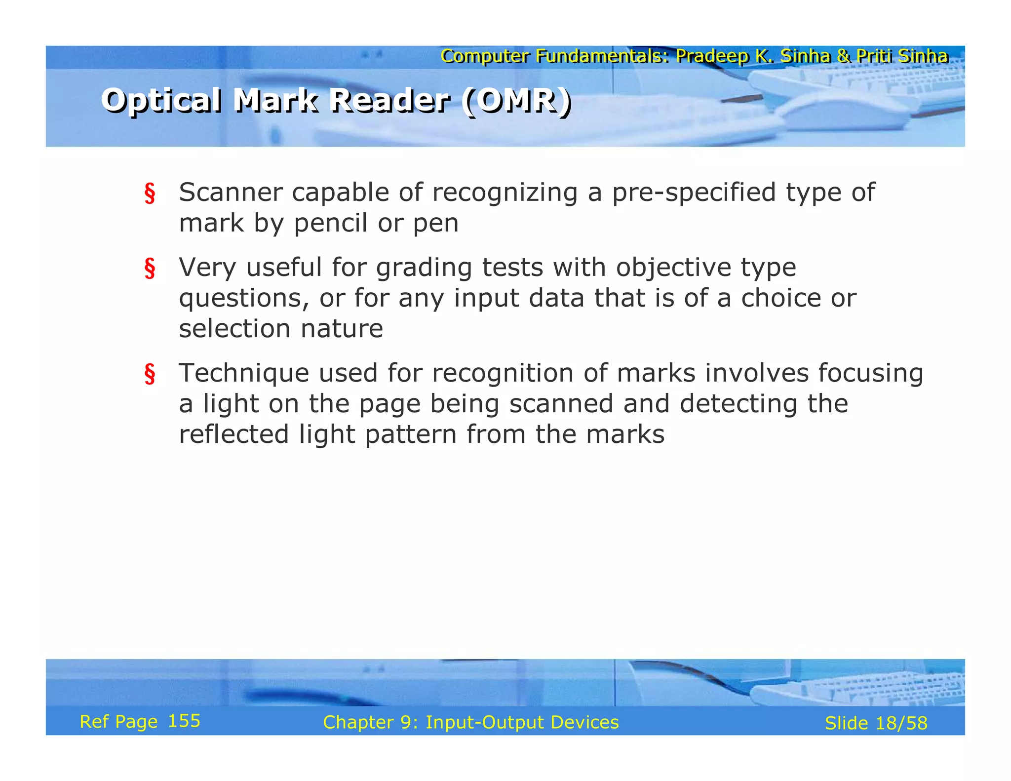 Computer Fundamentals: Pradeep K. Sinha & Priti SinhaComputer Fundamentals: Pradeep K. Sinha & Priti Sinha
Slide 18/58Chapter 9: Input-Output DevicesRef Page
Optical Mark Reader (OMR)Optical Mark Reader (OMR)
§ Scanner capable of recognizing a pre-specified type of
mark by pencil or pen
§ Very useful for grading tests with objective type
questions, or for any input data that is of a choice or
selection nature
§ Technique used for recognition of marks involves focusing
a light on the page being scanned and detecting the
reflected light pattern from the marks
155
 