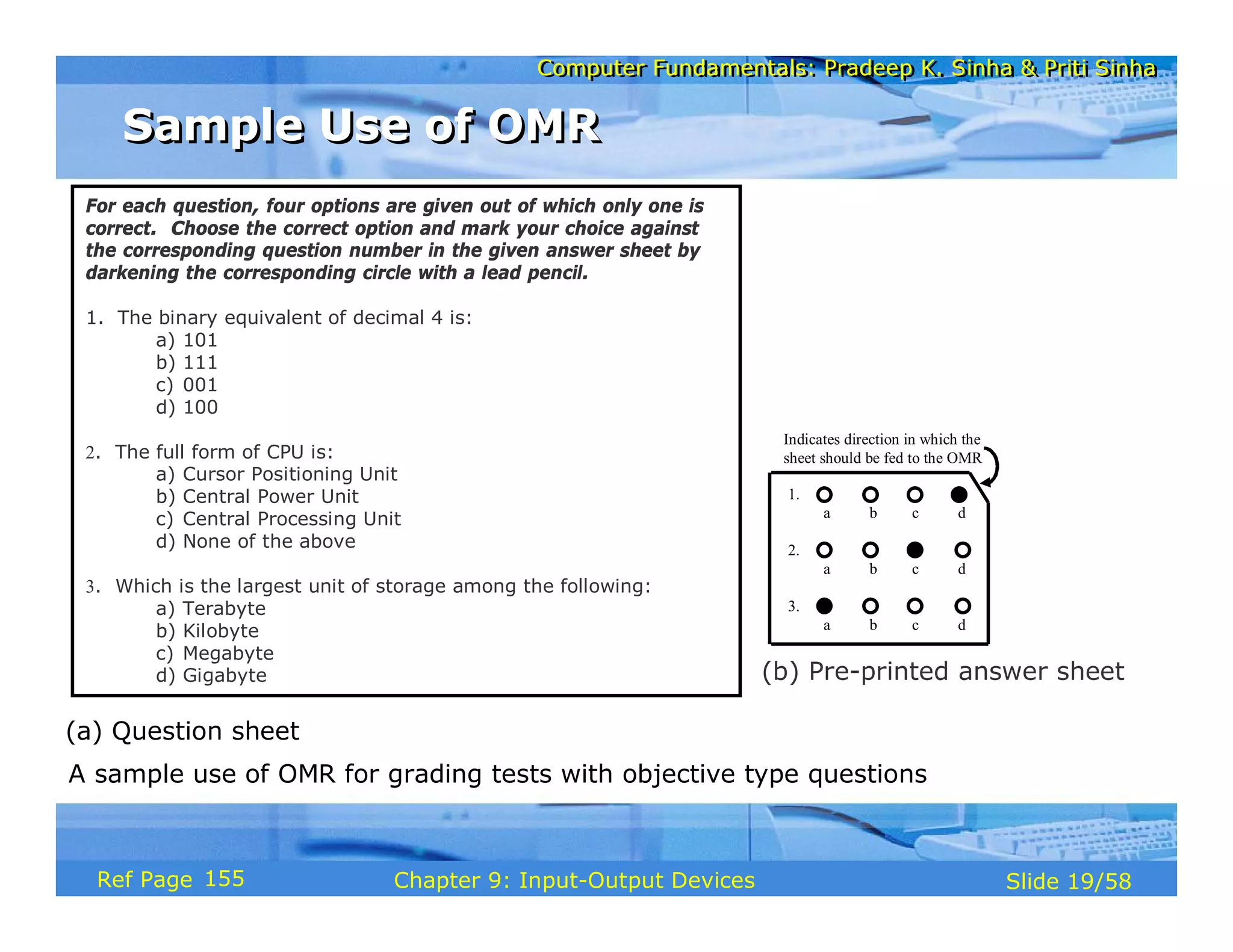 Computer Fundamentals: Pradeep K. Sinha & Priti SinhaComputer Fundamentals: Pradeep K. Sinha & Priti Sinha
Slide 19/58Chapter 9: Input-Output DevicesRef Page
A sample use of OMR for grading tests with objective type questions
For each question, four options are given out of which only one is
correct. Choose the correct option and mark your choice against
the corresponding question number in the given answer sheet by
darkening the corresponding circle with a lead pencil.
1. The binary equivalent of decimal 4 is:
a) 101
b) 111
c) 001
d) 100
2. The full form of CPU is:
a) Cursor Positioning Unit
b) Central Power Unit
c) Central Processing Unit
d) None of the above
3. Which is the largest unit of storage among the following:
a) Terabyte
b) Kilobyte
c) Megabyte
d) Gigabyte
(a) Question sheet
(b) Pre-printed answer sheet
1.
a b c d
2.
a b c d
3.
a b c d
Indicates direction in which the
sheet should be fed to the OMR
Sample Use of OMRSample Use of OMR
155
 
