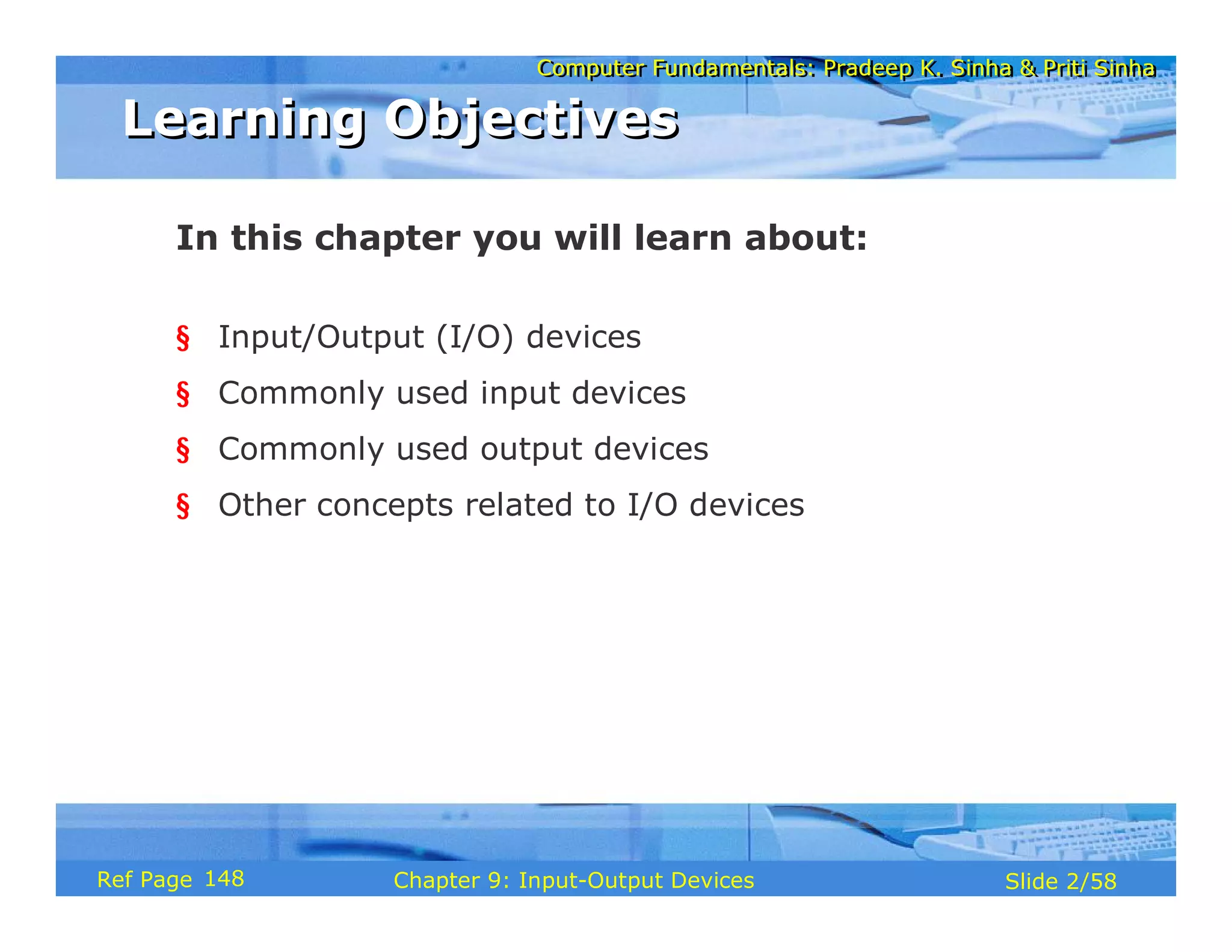 Computer Fundamentals: Pradeep K. Sinha & Priti SinhaComputer Fundamentals: Pradeep K. Sinha & Priti Sinha
Slide 2/58Chapter 9: Input-Output DevicesRef Page
In this chapter you will learn about:
§ Input/Output (I/O) devices
§ Commonly used input devices
§ Commonly used output devices
§ Other concepts related to I/O devices
Learning ObjectivesLearning Objectives
148
 