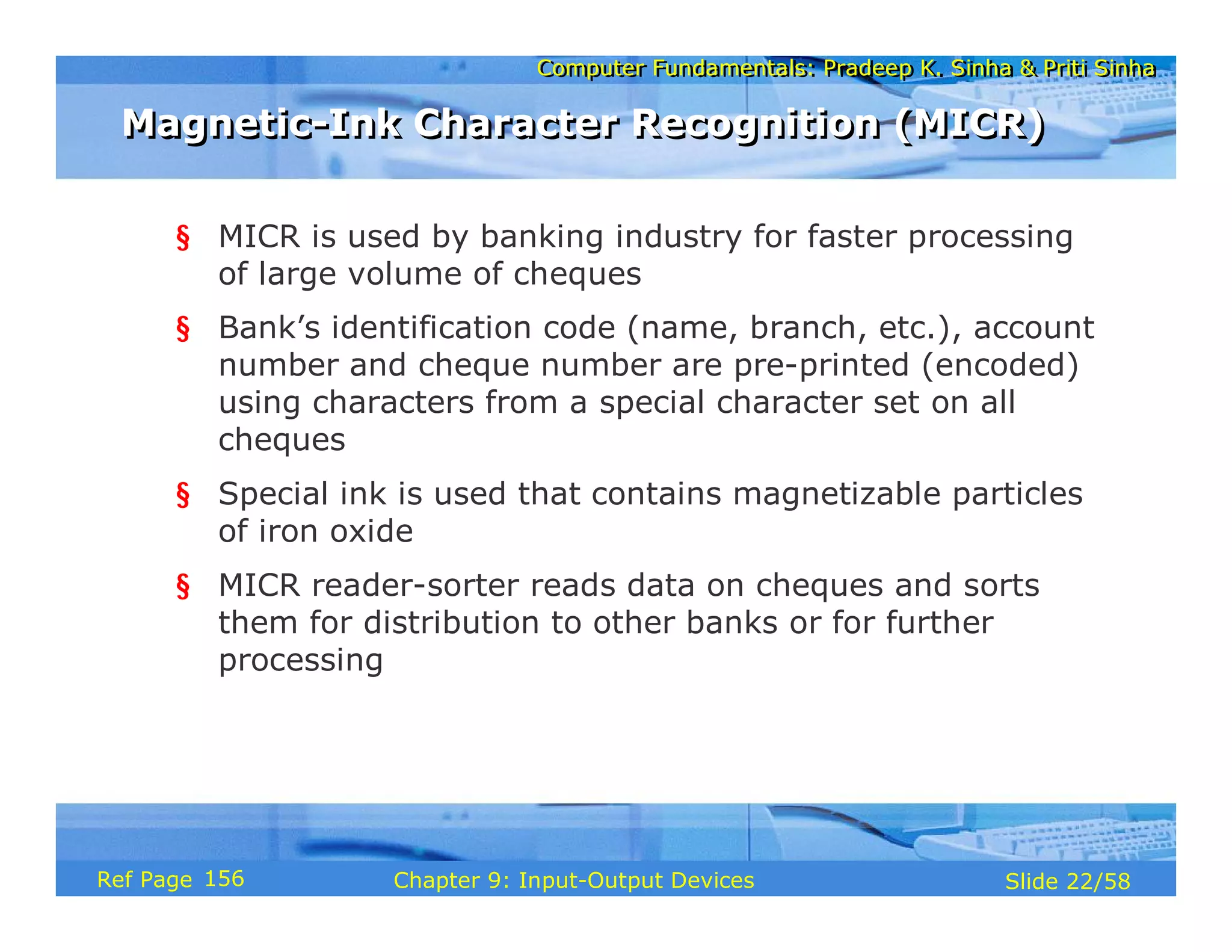 Computer Fundamentals: Pradeep K. Sinha & Priti SinhaComputer Fundamentals: Pradeep K. Sinha & Priti Sinha
Slide 22/58Chapter 9: Input-Output DevicesRef Page
Magnetic-Ink Character Recognition (MICR)Magnetic-Ink Character Recognition (MICR)
§ MICR is used by banking industry for faster processing
of large volume of cheques
§ Bank’s identification code (name, branch, etc.), account
number and cheque number are pre-printed (encoded)
using characters from a special character set on all
cheques
§ Special ink is used that contains magnetizable particles
of iron oxide
§ MICR reader-sorter reads data on cheques and sorts
them for distribution to other banks or for further
processing
156
 