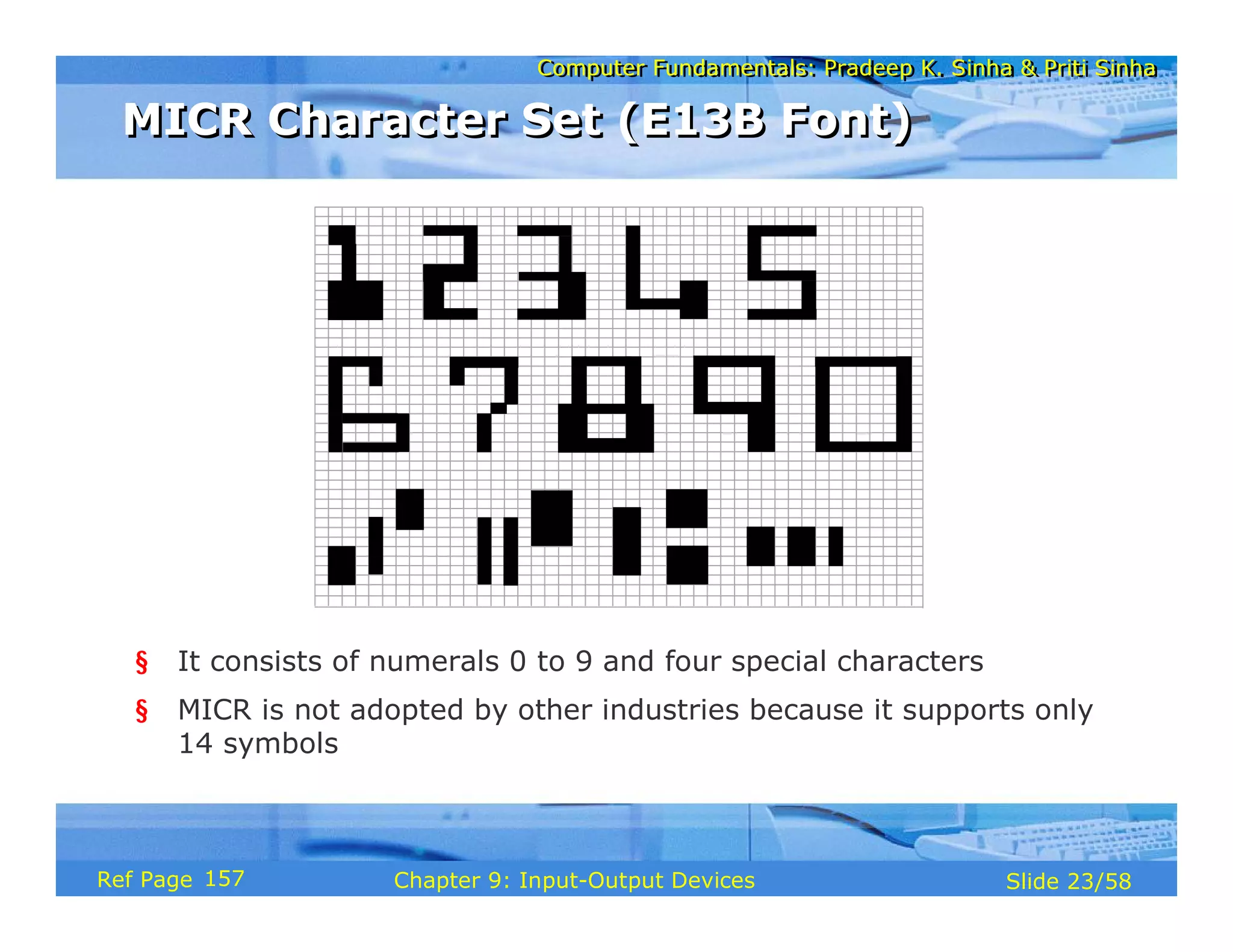 Computer Fundamentals: Pradeep K. Sinha & Priti SinhaComputer Fundamentals: Pradeep K. Sinha & Priti Sinha
Slide 23/58Chapter 9: Input-Output DevicesRef Page
§ It consists of numerals 0 to 9 and four special characters
§ MICR is not adopted by other industries because it supports only
14 symbols
MICR Character Set (E13B Font)MICR Character Set (E13B Font)
157
 