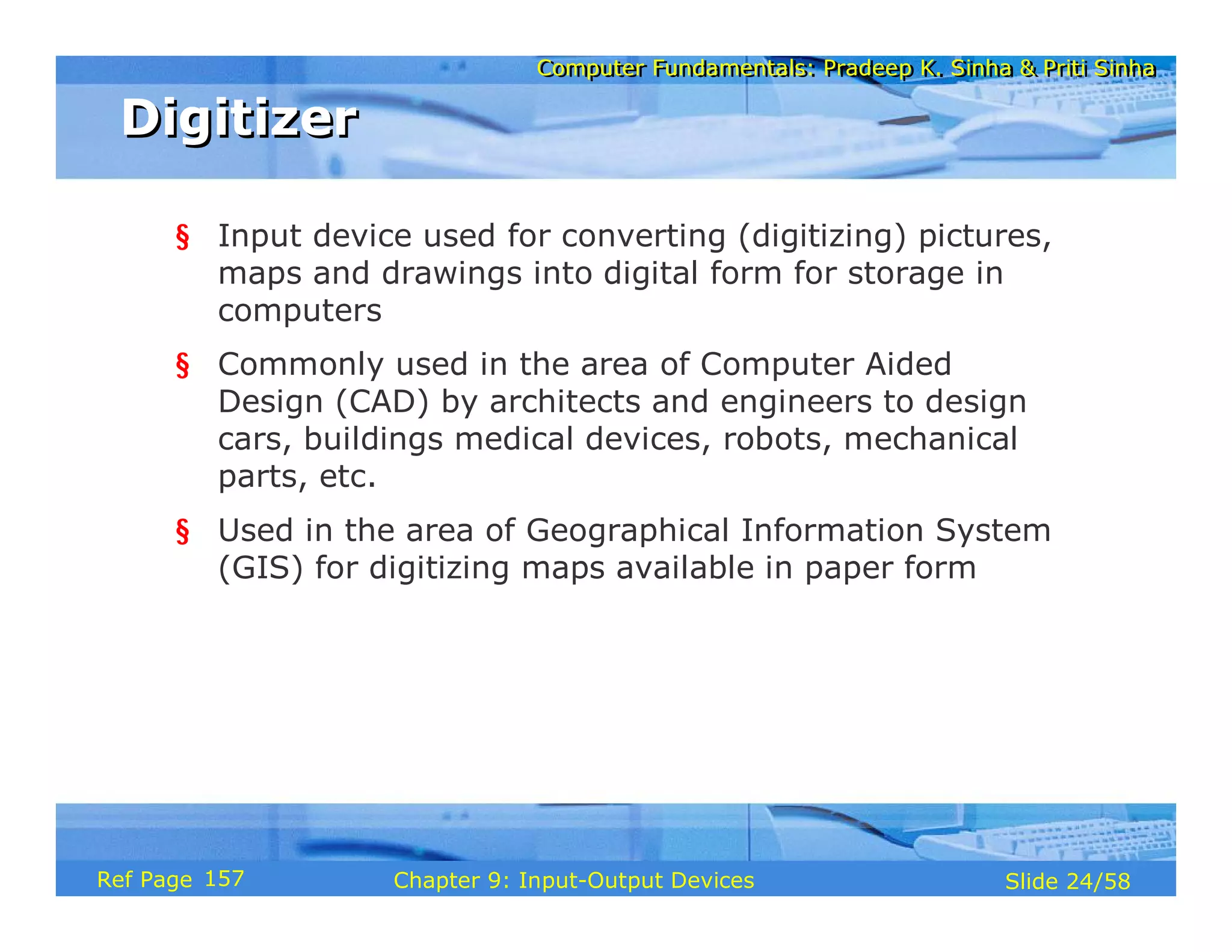 Computer Fundamentals: Pradeep K. Sinha & Priti SinhaComputer Fundamentals: Pradeep K. Sinha & Priti Sinha
Slide 24/58Chapter 9: Input-Output DevicesRef Page
DigitizerDigitizer
§ Input device used for converting (digitizing) pictures,
maps and drawings into digital form for storage in
computers
§ Commonly used in the area of Computer Aided
Design (CAD) by architects and engineers to design
cars, buildings medical devices, robots, mechanical
parts, etc.
§ Used in the area of Geographical Information System
(GIS) for digitizing maps available in paper form
157
 