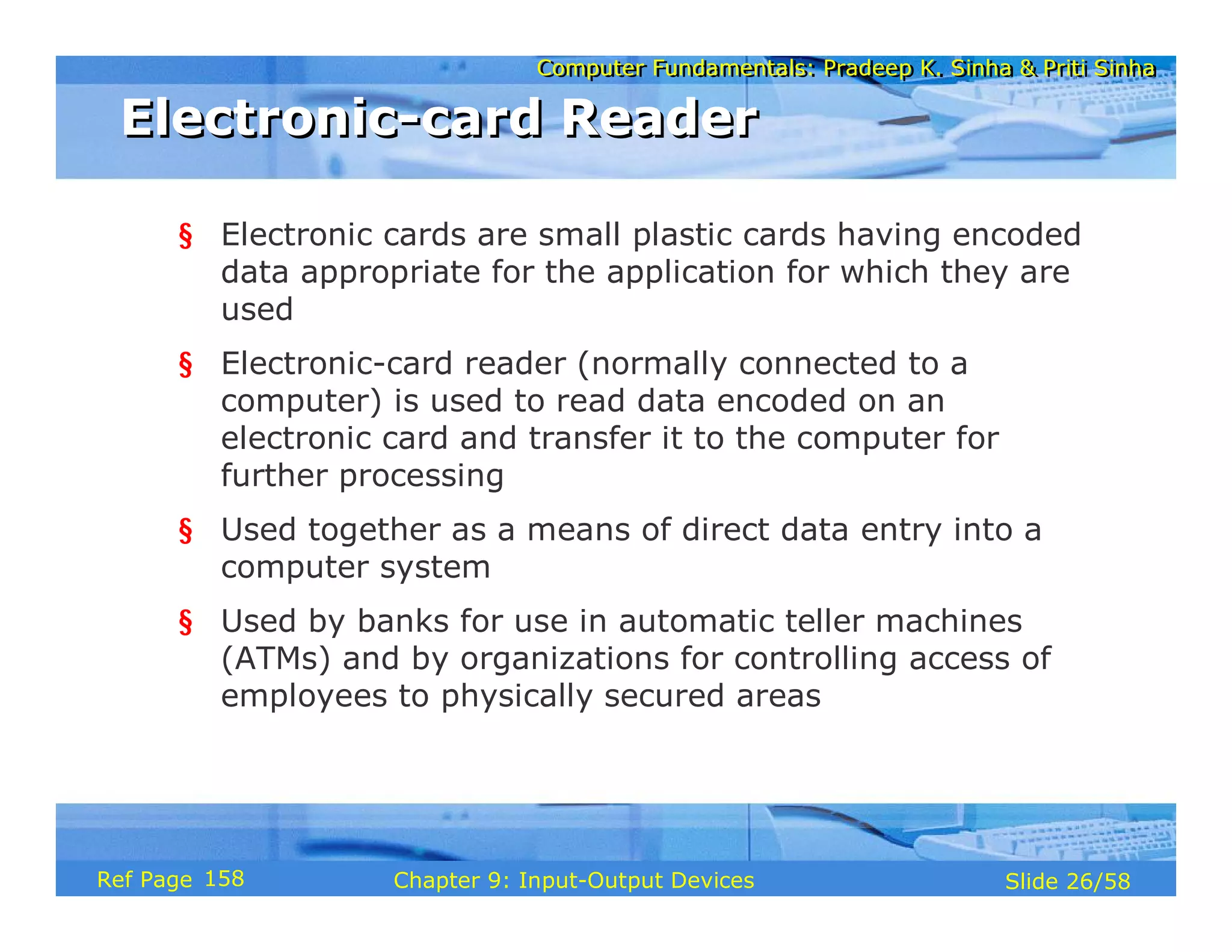 Computer Fundamentals: Pradeep K. Sinha & Priti SinhaComputer Fundamentals: Pradeep K. Sinha & Priti Sinha
Slide 26/58Chapter 9: Input-Output DevicesRef Page
Electronic-card ReaderElectronic-card Reader
§ Electronic cards are small plastic cards having encoded
data appropriate for the application for which they are
used
§ Electronic-card reader (normally connected to a
computer) is used to read data encoded on an
electronic card and transfer it to the computer for
further processing
§ Used together as a means of direct data entry into a
computer system
§ Used by banks for use in automatic teller machines
(ATMs) and by organizations for controlling access of
employees to physically secured areas
158
 