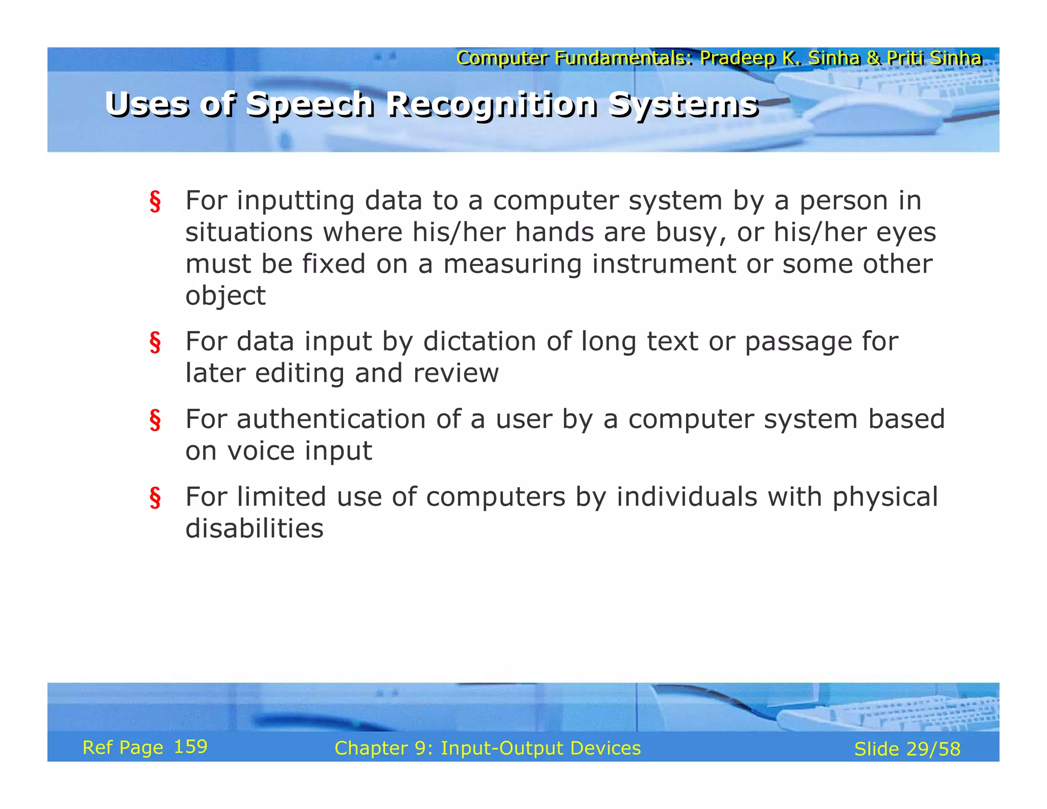 Computer Fundamentals: Pradeep K. Sinha & Priti SinhaComputer Fundamentals: Pradeep K. Sinha & Priti Sinha
Slide 29/58Chapter 9: Input-Output DevicesRef Page
§ For inputting data to a computer system by a person in
situations where his/her hands are busy, or his/her eyes
must be fixed on a measuring instrument or some other
object
§ For data input by dictation of long text or passage for
later editing and review
§ For authentication of a user by a computer system based
on voice input
§ For limited use of computers by individuals with physical
disabilities
Uses of Speech Recognition SystemsUses of Speech Recognition Systems
159
 
