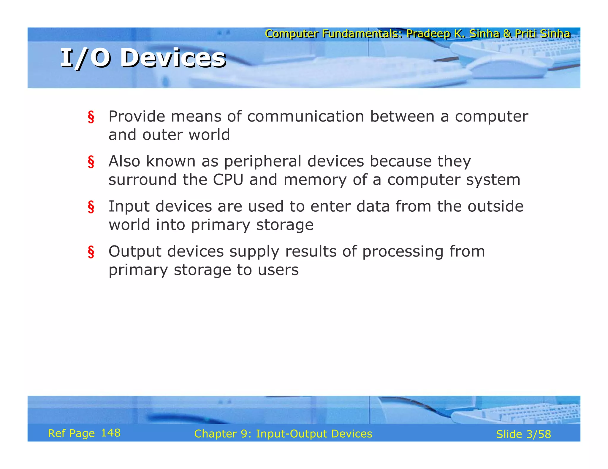 Computer Fundamentals: Pradeep K. Sinha & Priti SinhaComputer Fundamentals: Pradeep K. Sinha & Priti Sinha
Slide 3/58Chapter 9: Input-Output DevicesRef Page
I/O DevicesI/O Devices
§ Provide means of communication between a computer
and outer world
§ Also known as peripheral devices because they
surround the CPU and memory of a computer system
§ Input devices are used to enter data from the outside
world into primary storage
§ Output devices supply results of processing from
primary storage to users
148
 