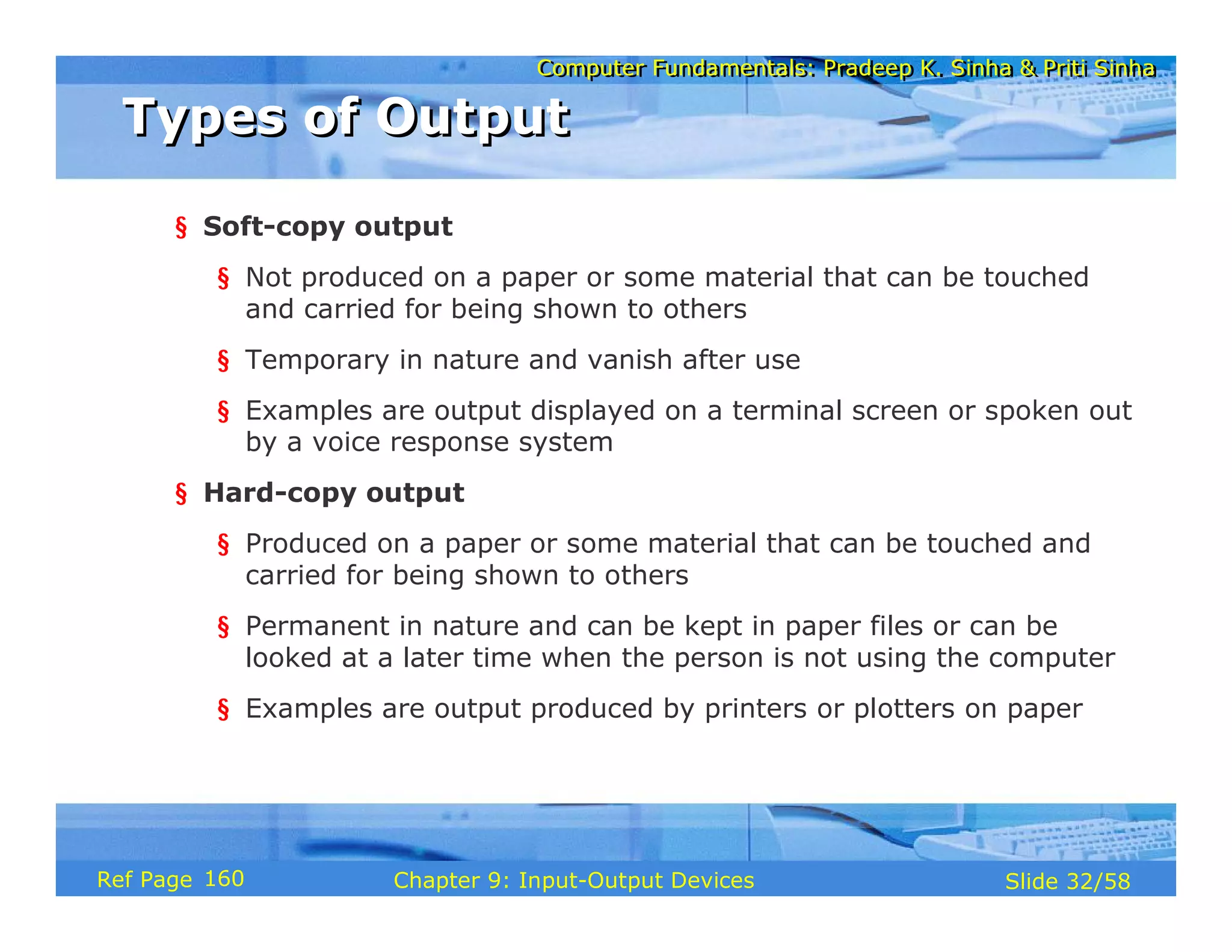 Computer Fundamentals: Pradeep K. Sinha & Priti SinhaComputer Fundamentals: Pradeep K. Sinha & Priti Sinha
Slide 32/58Chapter 9: Input-Output DevicesRef Page
Types of OutputTypes of Output
§ Soft-copy output
§ Not produced on a paper or some material that can be touched
and carried for being shown to others
§ Temporary in nature and vanish after use
§ Examples are output displayed on a terminal screen or spoken out
by a voice response system
§ Hard-copy output
§ Produced on a paper or some material that can be touched and
carried for being shown to others
§ Permanent in nature and can be kept in paper files or can be
looked at a later time when the person is not using the computer
§ Examples are output produced by printers or plotters on paper
160
 