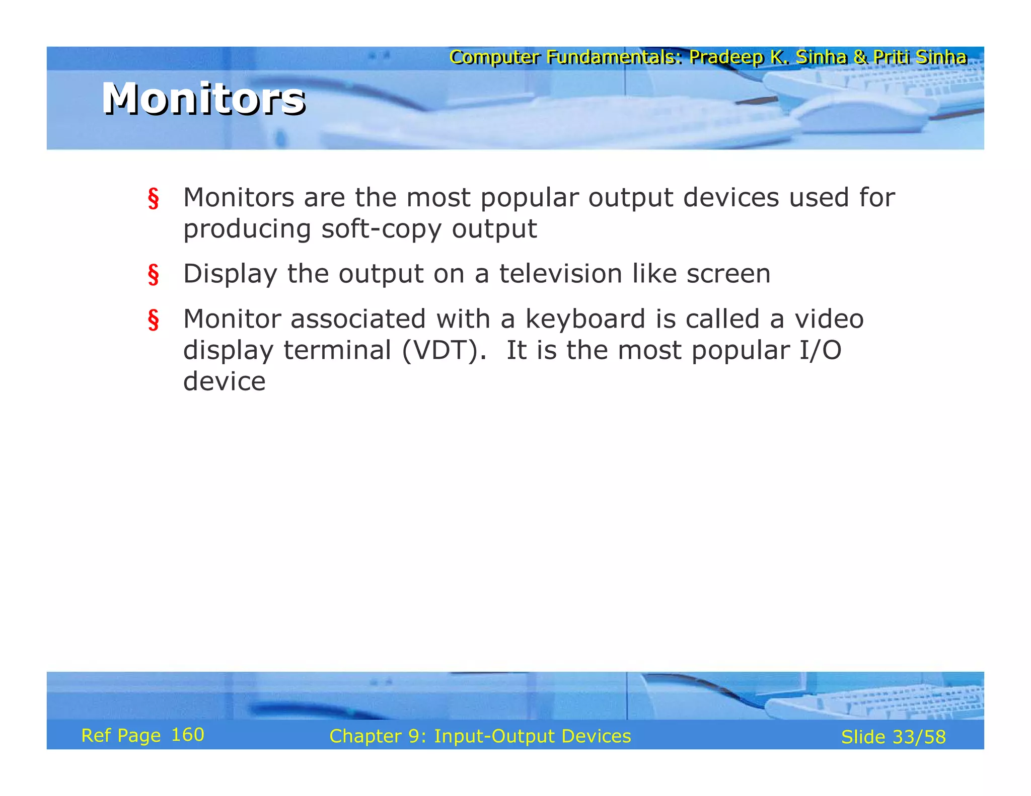 Computer Fundamentals: Pradeep K. Sinha & Priti SinhaComputer Fundamentals: Pradeep K. Sinha & Priti Sinha
Slide 33/58Chapter 9: Input-Output DevicesRef Page
MonitorsMonitors
§ Monitors are the most popular output devices used for
producing soft-copy output
§ Display the output on a television like screen
§ Monitor associated with a keyboard is called a video
display terminal (VDT). It is the most popular I/O
device
160
 