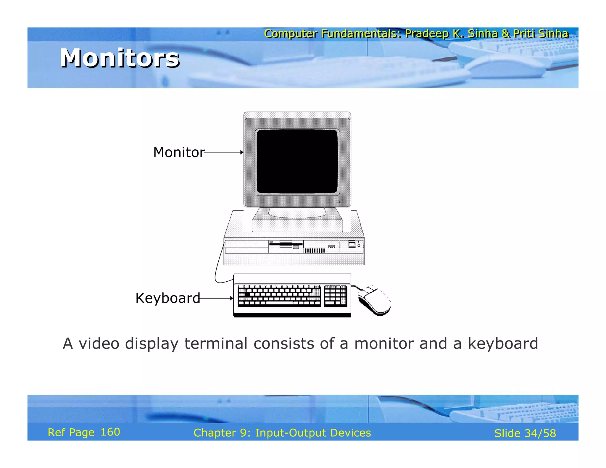 Computer Fundamentals: Pradeep K. Sinha & Priti SinhaComputer Fundamentals: Pradeep K. Sinha & Priti Sinha
Slide 34/58Chapter 9: Input-Output DevicesRef Page
Monitor
Keyboard
A video display terminal consists of a monitor and a keyboard
MonitorsMonitors
160
 