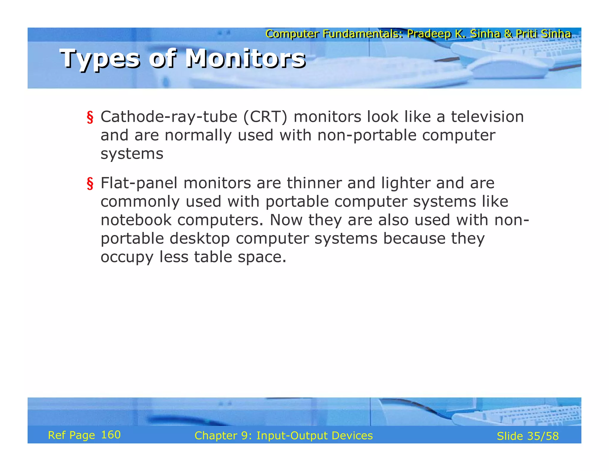 Computer Fundamentals: Pradeep K. Sinha & Priti SinhaComputer Fundamentals: Pradeep K. Sinha & Priti Sinha
Slide 35/58Chapter 9: Input-Output DevicesRef Page
§ Cathode-ray-tube (CRT) monitors look like a television
and are normally used with non-portable computer
systems
§ Flat-panel monitors are thinner and lighter and are
commonly used with portable computer systems like
notebook computers. Now they are also used with non-
portable desktop computer systems because they
occupy less table space.
Types of MonitorsTypes of Monitors
160
 