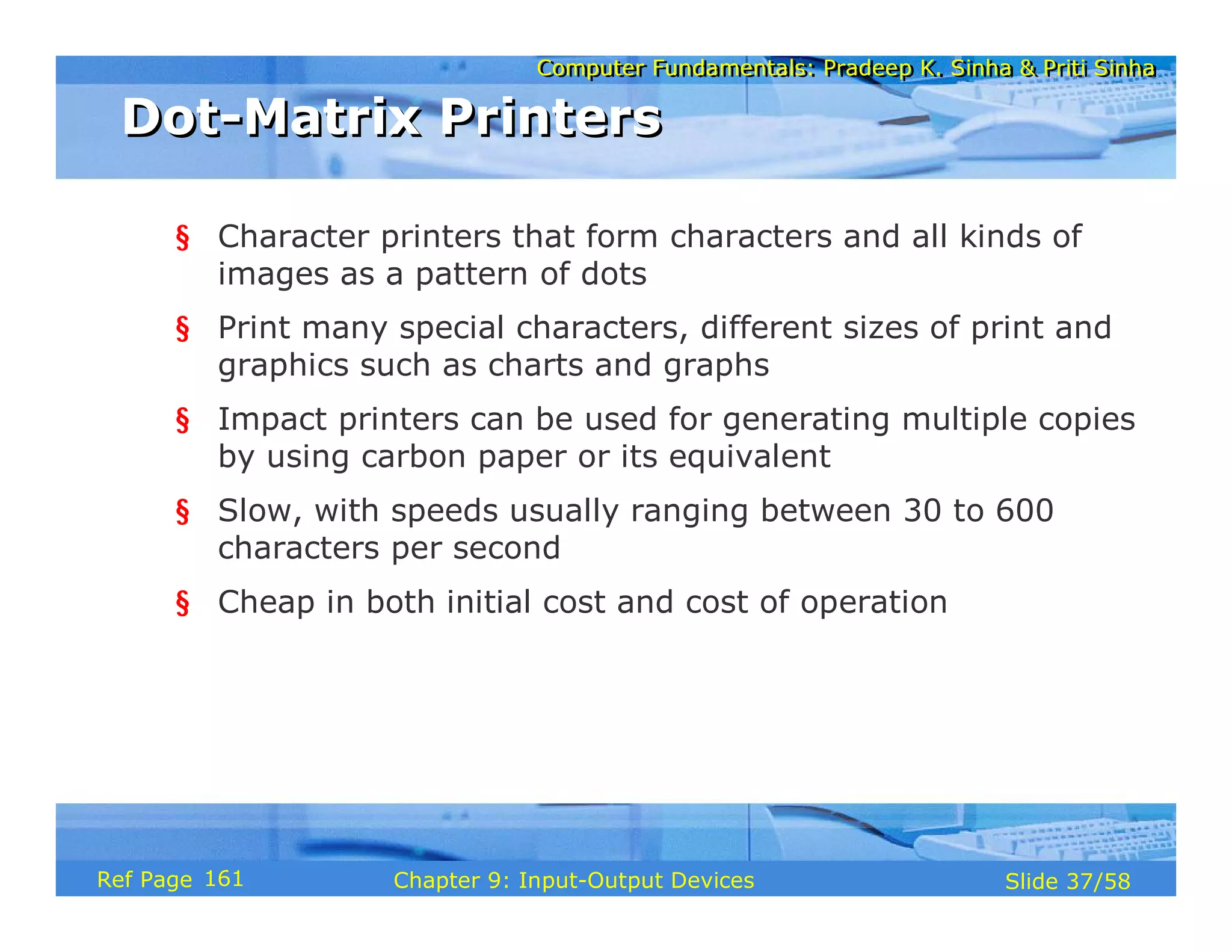 Computer Fundamentals: Pradeep K. Sinha & Priti SinhaComputer Fundamentals: Pradeep K. Sinha & Priti Sinha
Slide 37/58Chapter 9: Input-Output DevicesRef Page
Dot-Matrix PrintersDot-Matrix Printers
§ Character printers that form characters and all kinds of
images as a pattern of dots
§ Print many special characters, different sizes of print and
graphics such as charts and graphs
§ Impact printers can be used for generating multiple copies
by using carbon paper or its equivalent
§ Slow, with speeds usually ranging between 30 to 600
characters per second
§ Cheap in both initial cost and cost of operation
161
 