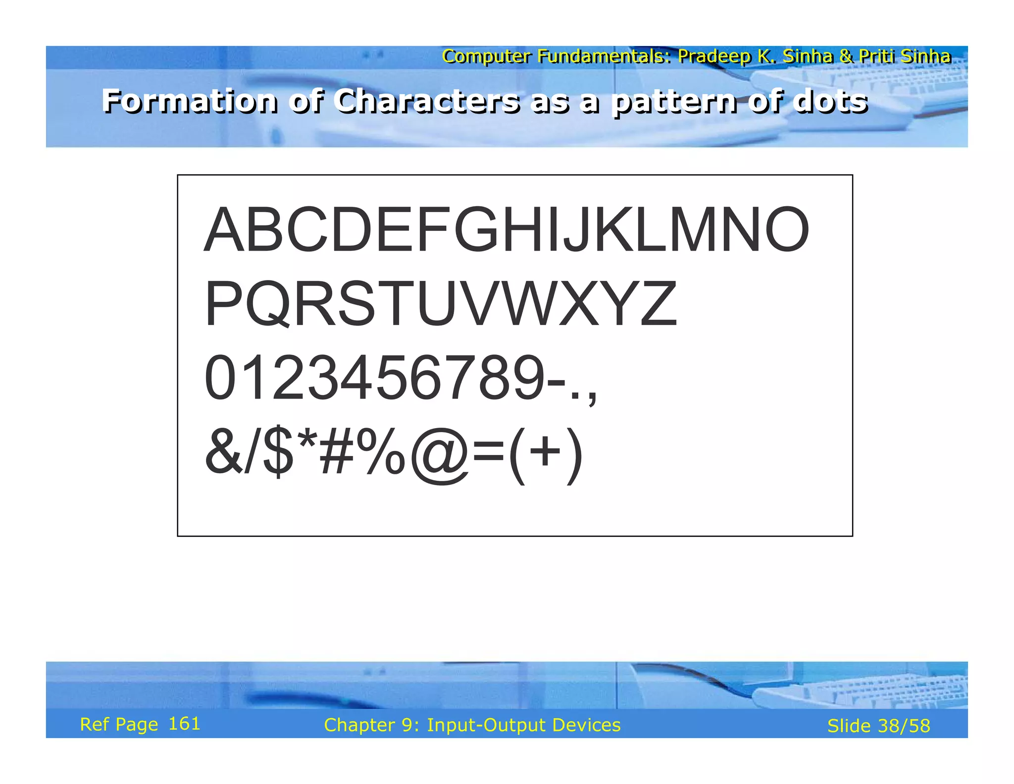 Computer Fundamentals: Pradeep K. Sinha & Priti SinhaComputer Fundamentals: Pradeep K. Sinha & Priti Sinha
Slide 38/58Chapter 9: Input-Output DevicesRef Page
ABCDEFGHIJKLMNO
PQRSTUVWXYZ
0123456789-.,
&/$*#%@=(+)
Formation of Characters as a pattern of dotsFormation of Characters as a pattern of dots
161
 