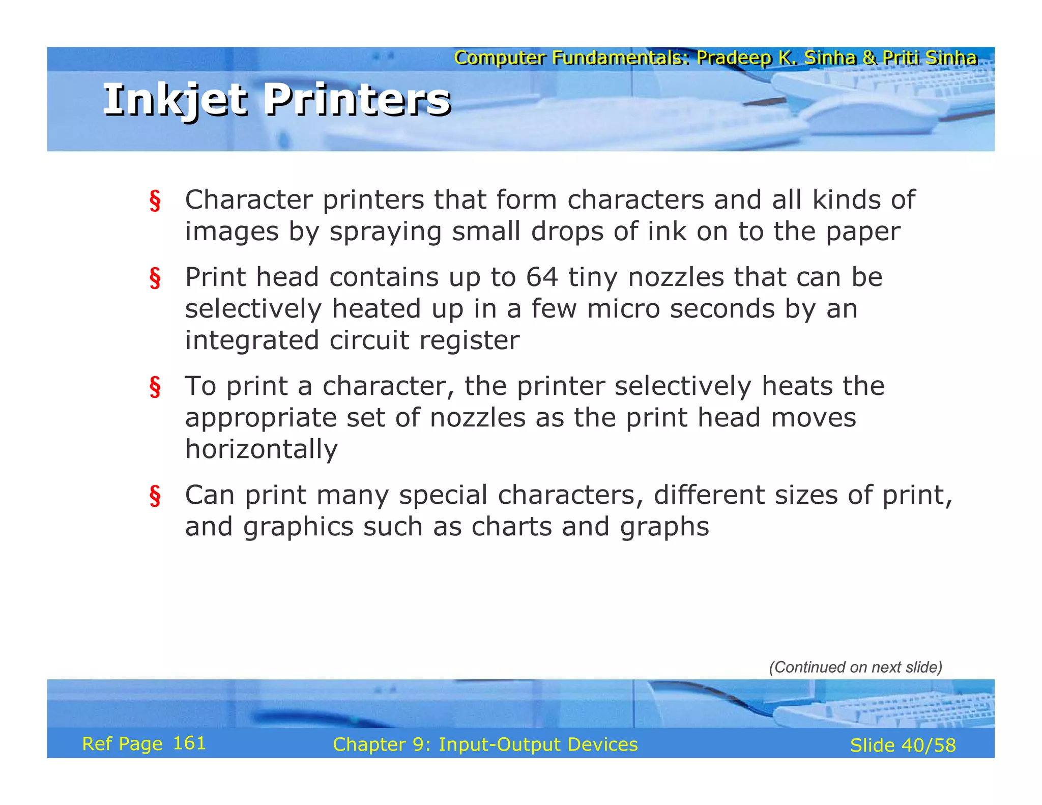 Computer Fundamentals: Pradeep K. Sinha & Priti SinhaComputer Fundamentals: Pradeep K. Sinha & Priti Sinha
Slide 40/58Chapter 9: Input-Output DevicesRef Page
Inkjet PrintersInkjet Printers
§ Character printers that form characters and all kinds of
images by spraying small drops of ink on to the paper
§ Print head contains up to 64 tiny nozzles that can be
selectively heated up in a few micro seconds by an
integrated circuit register
§ To print a character, the printer selectively heats the
appropriate set of nozzles as the print head moves
horizontally
§ Can print many special characters, different sizes of print,
and graphics such as charts and graphs
(Continued on next slide)
161
 