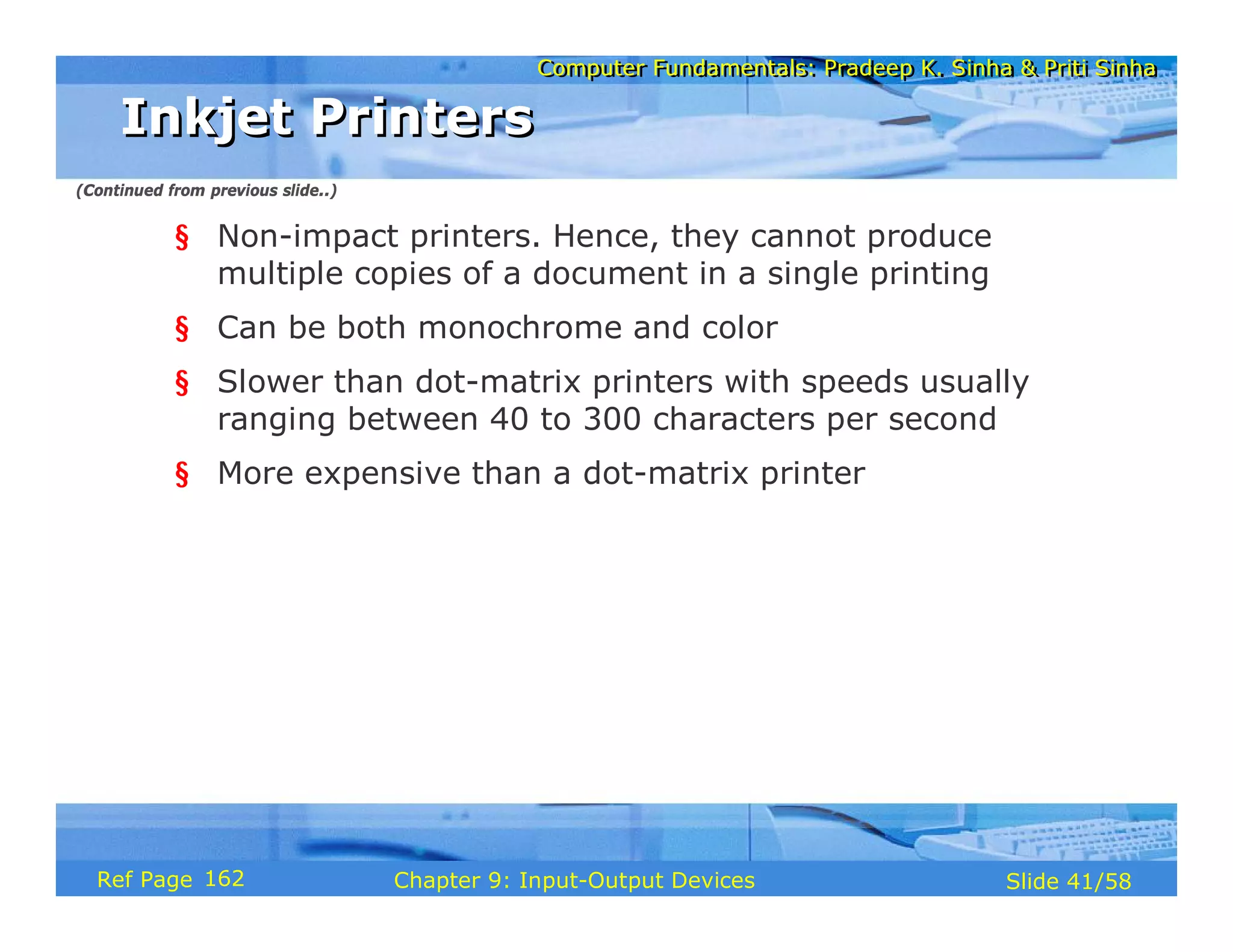 Computer Fundamentals: Pradeep K. Sinha & Priti SinhaComputer Fundamentals: Pradeep K. Sinha & Priti Sinha
Slide 41/58Chapter 9: Input-Output DevicesRef Page
§ Non-impact printers. Hence, they cannot produce
multiple copies of a document in a single printing
§ Can be both monochrome and color
§ Slower than dot-matrix printers with speeds usually
ranging between 40 to 300 characters per second
§ More expensive than a dot-matrix printer
Inkjet PrintersInkjet Printers
(Continued from previous slide..)
162
 