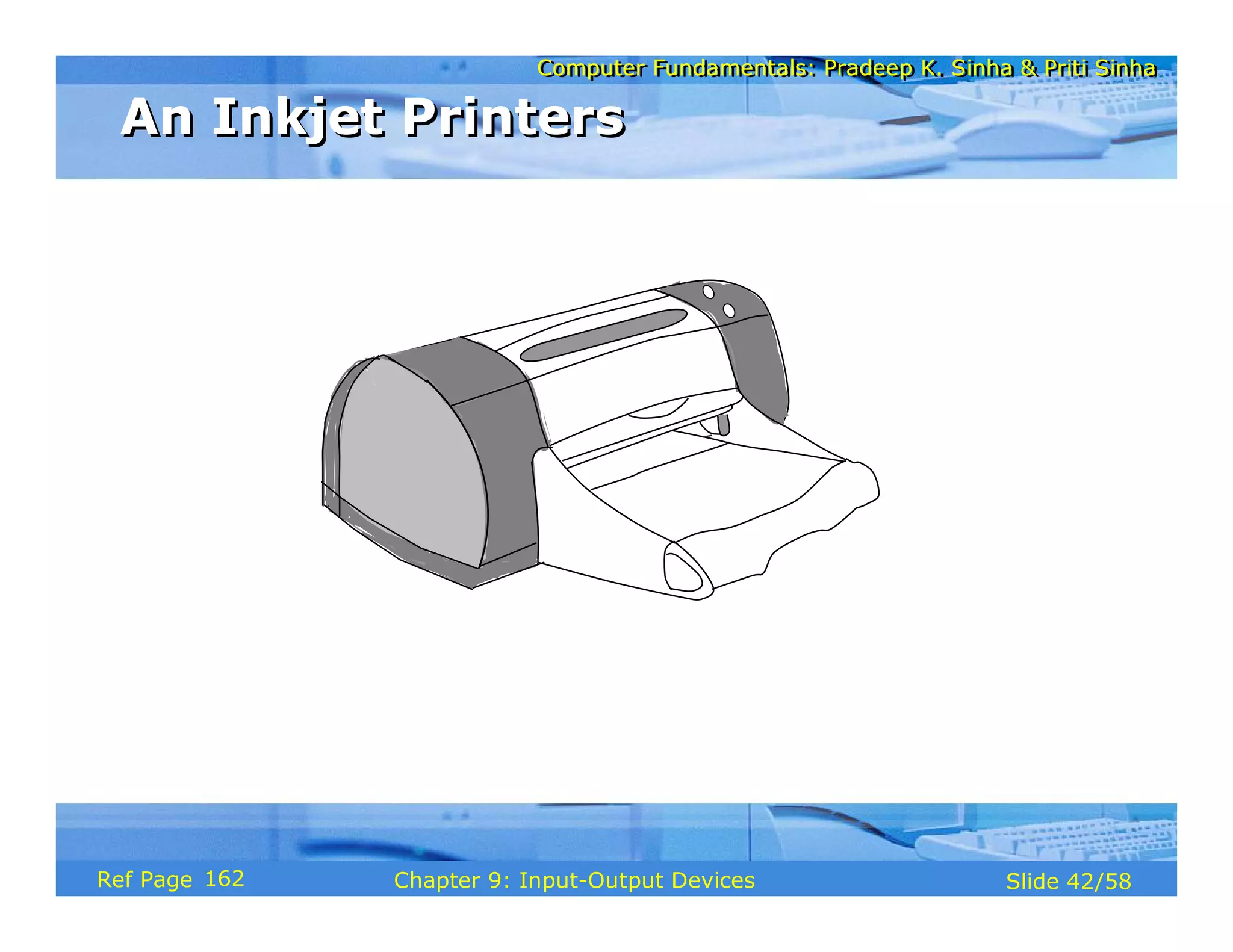 Computer Fundamentals: Pradeep K. Sinha & Priti SinhaComputer Fundamentals: Pradeep K. Sinha & Priti Sinha
Slide 42/58Chapter 9: Input-Output DevicesRef Page
An Inkjet PrintersAn Inkjet Printers
162
 