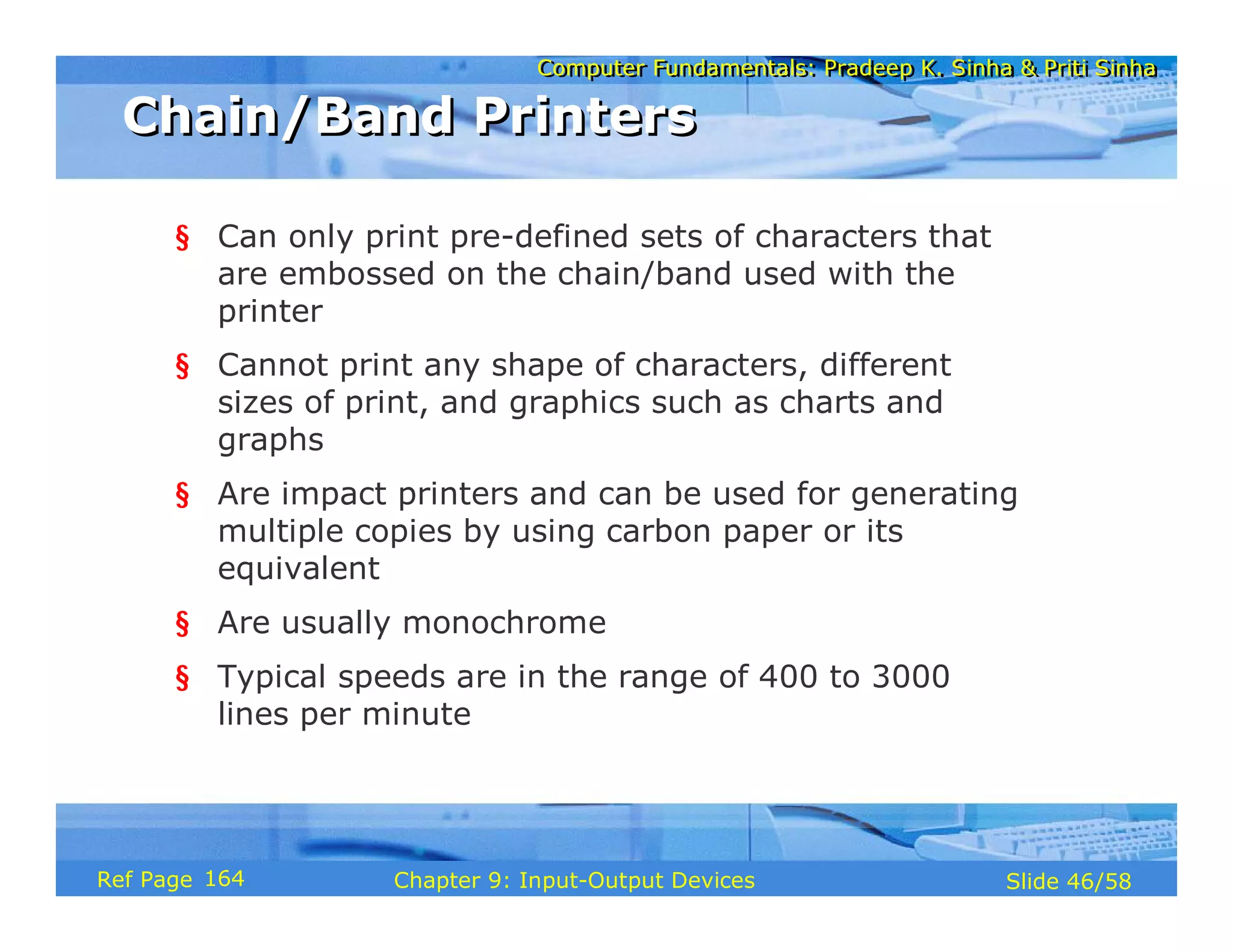Computer Fundamentals: Pradeep K. Sinha & Priti SinhaComputer Fundamentals: Pradeep K. Sinha & Priti Sinha
Slide 46/58Chapter 9: Input-Output DevicesRef Page
§ Can only print pre-defined sets of characters that
are embossed on the chain/band used with the
printer
§ Cannot print any shape of characters, different
sizes of print, and graphics such as charts and
graphs
§ Are impact printers and can be used for generating
multiple copies by using carbon paper or its
equivalent
§ Are usually monochrome
§ Typical speeds are in the range of 400 to 3000
lines per minute
Chain/Band PrintersChain/Band Printers
164
 