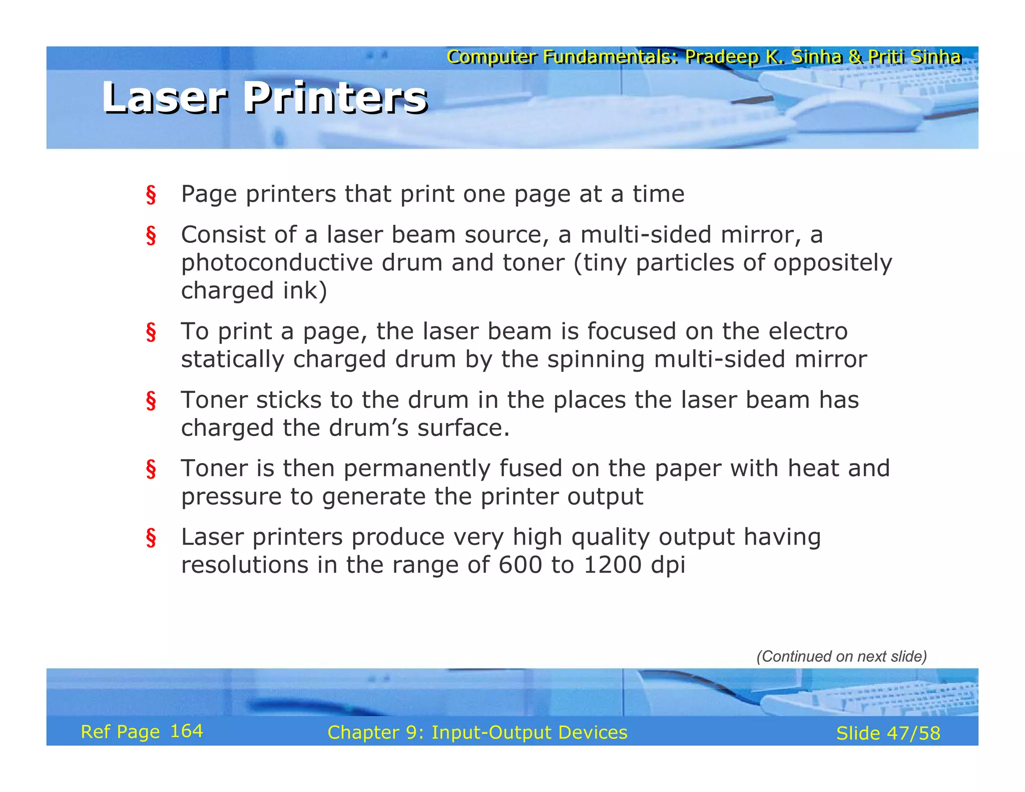 Computer Fundamentals: Pradeep K. Sinha & Priti SinhaComputer Fundamentals: Pradeep K. Sinha & Priti Sinha
Slide 47/58Chapter 9: Input-Output DevicesRef Page
Laser PrintersLaser Printers
§ Page printers that print one page at a time
§ Consist of a laser beam source, a multi-sided mirror, a
photoconductive drum and toner (tiny particles of oppositely
charged ink)
§ To print a page, the laser beam is focused on the electro
statically charged drum by the spinning multi-sided mirror
§ Toner sticks to the drum in the places the laser beam has
charged the drum’s surface.
§ Toner is then permanently fused on the paper with heat and
pressure to generate the printer output
§ Laser printers produce very high quality output having
resolutions in the range of 600 to 1200 dpi
(Continued on next slide)
164
 