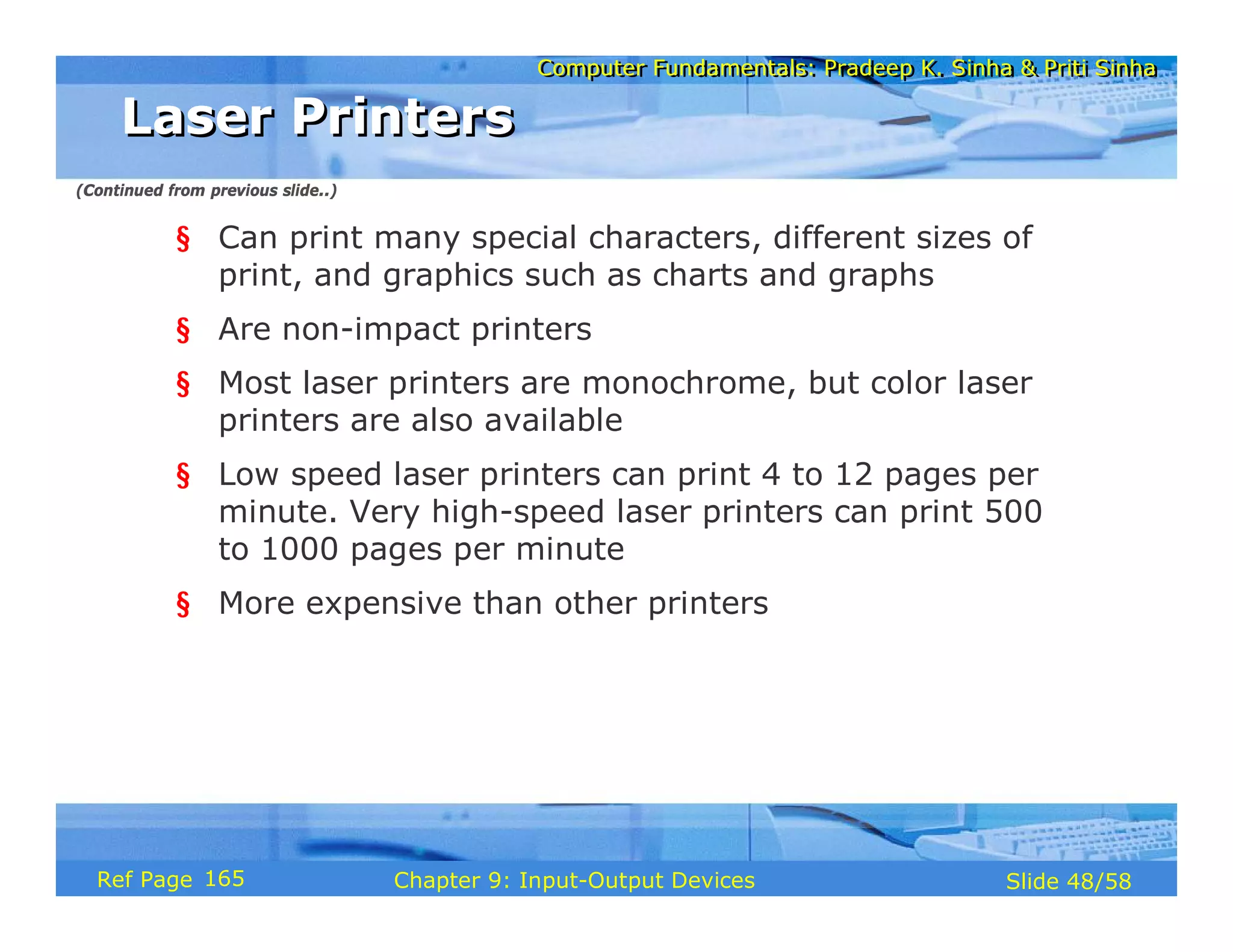 Computer Fundamentals: Pradeep K. Sinha & Priti SinhaComputer Fundamentals: Pradeep K. Sinha & Priti Sinha
Slide 48/58Chapter 9: Input-Output DevicesRef Page
§ Can print many special characters, different sizes of
print, and graphics such as charts and graphs
§ Are non-impact printers
§ Most laser printers are monochrome, but color laser
printers are also available
§ Low speed laser printers can print 4 to 12 pages per
minute. Very high-speed laser printers can print 500
to 1000 pages per minute
§ More expensive than other printers
Laser PrintersLaser Printers
(Continued from previous slide..)
165
 